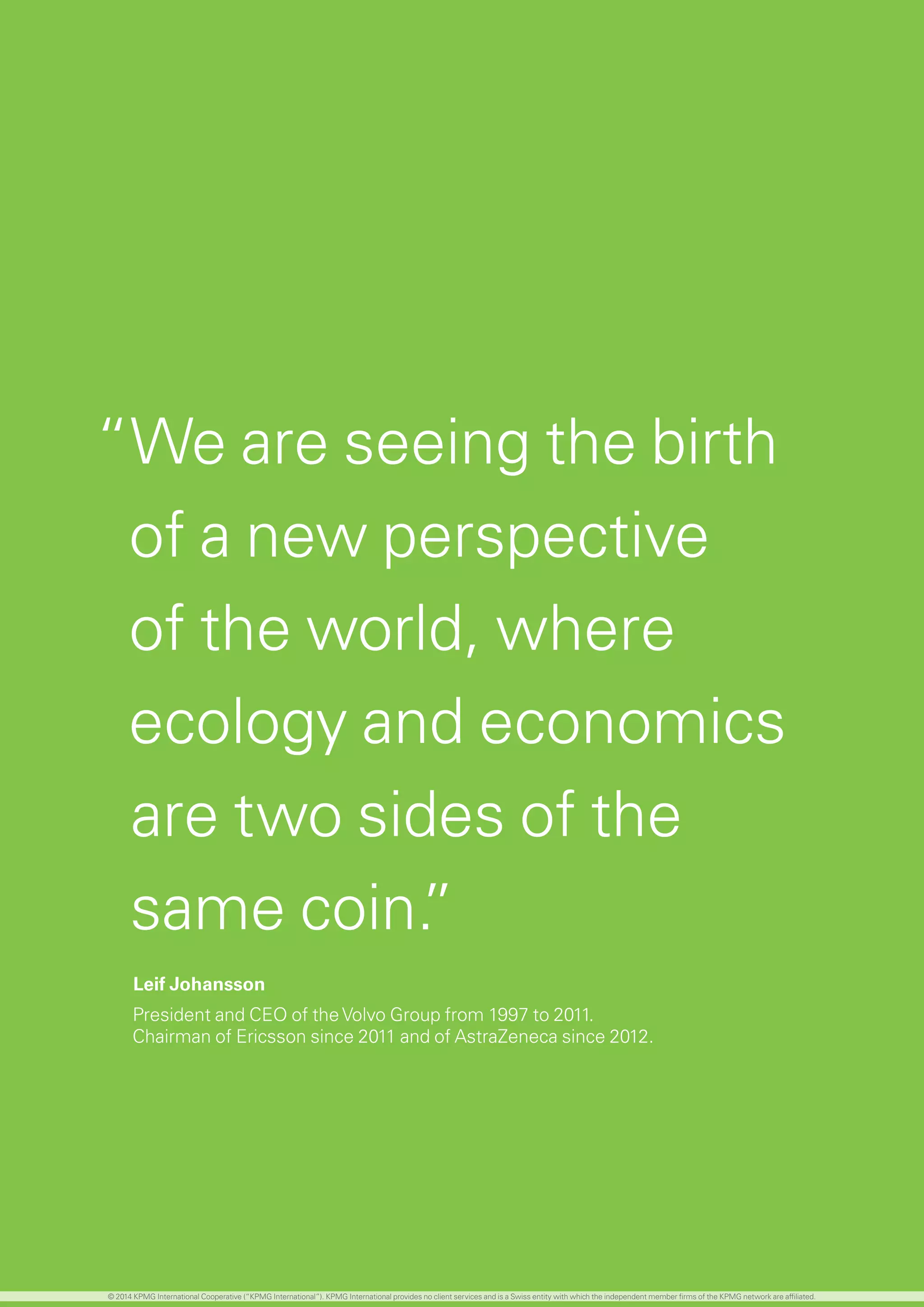 The world population continues to grow, although
the rate of increase is now slowing
	 The global population is predicted to peak at
approximately 9B before declining slightly by 2100
	 Developing regions are expected to account for 99
percent of population growth until 2050, although
some of these regions will no longer be classified as
developing by this point
The global economy is facing unprecedented
demographic changes. Perhaps most importantly
for the investment management industry, aging
populations, combined with low birth rates, low
savings rates and high levels of fiscal debt is creating
a retirement burden which is shifting increasingly to
the individual.
	 Increased life expectancy and falling birth rates are
creating unhealthy population pyramids in most
developed countries.
	 While Asia, Africa and Latin America are enjoying
a ‘youth dividend’, sub-Saharan Africa could be the
only population not to be aging by 2030
	 With responsibility shifting increasingly to the
individual from governments and corporates, this is
creating a considerable healthcare and retirement
burden
	 While an opportunity, this also represents a sizable
challenge for the investment management industry
in terms of how to provide these individuals with
the retirement lifestyles they expect.
	 Medical advancements and the need to fund longer
lives will inevitably mean longer working careers for
most people
	 For employers, this is likely to mean a greater
number of generations in the workplace at the
same time, each with different requirements and
expectations of working culture, style and location
	 Women are playing an increasing role in global
boardrooms and controlling a greater proportion of
financial assets and decision making
	 In the United States, it is reported that women
control more than 60 percent of all personal wealth
and 47 percent of women earn more than their
husbands
The profile of an investment manager’s ‘typical’
client in 2030 could look very different from today
“We are seeing the birth
of a new perspective
of the world, where
ecology and economics
are two sides of the
same coin.”
Leif Johansson
President and CEO of theVolvo Group from 1997 to 2011.
Chairman of Ericsson since 2011 and of AstraZeneca since 2012.
© 2014 KPMG International Cooperative (“KPMG International”). KPMG International provides no client services and is a Swiss entity with which the independent member firms of the KPMG network are affiliated.
 