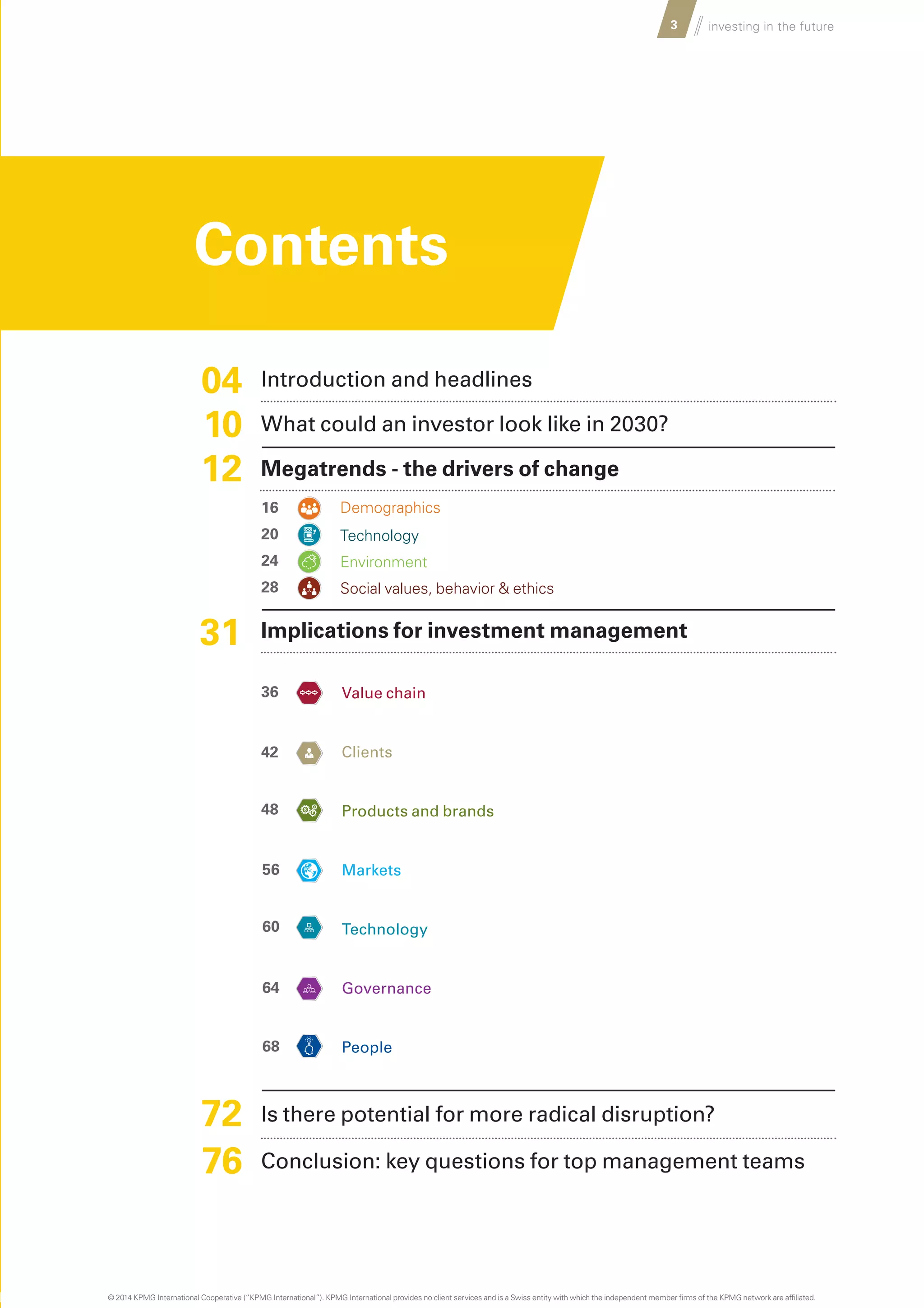 Introduction and headlines
What could an investor look like in 2030?
Megatrends - the drivers of change
Demographics
Technology
Environment
Social values, behavior & ethics
Implications for investment management
		Value chain
		Clients
		Products and brands
		Markets
		Technology
		Governance
		People
Is there potential for more radical disruption?
Conclusion: key questions for top management teams
……
3 investing in the future
04
10
12
36
16
20
24
28
42
48
56
60
64
68
31
72
76
Contents
© 2014 KPMG International Cooperative (“KPMG International”). KPMG International provides no client services and is a Swiss entity with which the independent member firms of the KPMG network are affiliated.
 