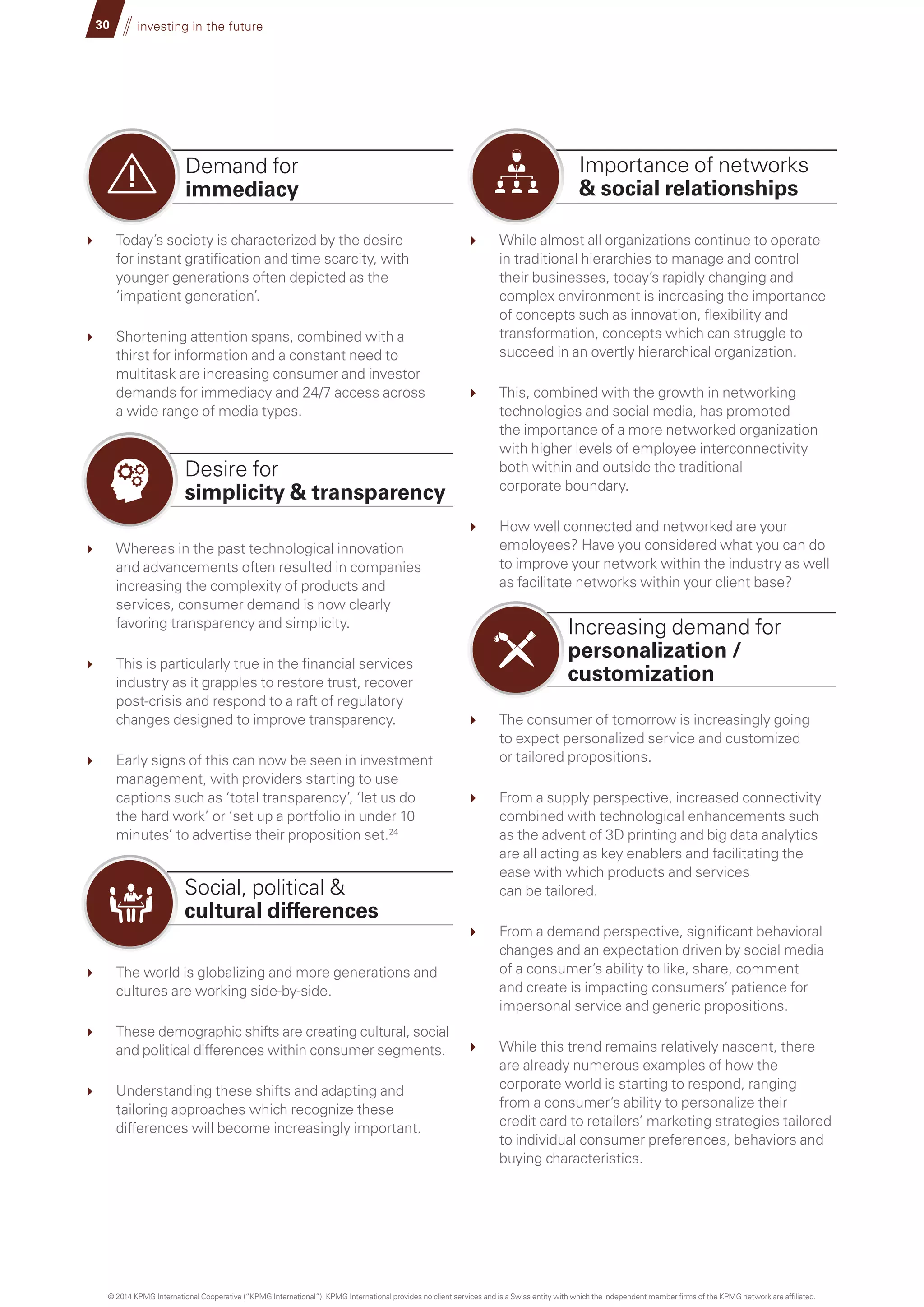 While almost all organizations continue to operate
in traditional hierarchies to manage and control
their businesses, today’s rapidly changing and
complex environment is increasing the importance
of concepts such as innovation, flexibility and
transformation, concepts which can struggle to
succeed in an overtly hierarchical organization.
	 This, combined with the growth in networking
technologies and social media, has promoted
the importance of a more networked organization
with higher levels of employee interconnectivity
both within and outside the traditional
corporate boundary.
	 How well connected and networked are your
employees? Have you considered what you can do
to improve your network within the industry as well
as facilitate networks within your client base?
	 The consumer of tomorrow is increasingly going
to expect personalized service and customized
or tailored propositions.
	 From a supply perspective, increased connectivity
combined with technological enhancements such
as the advent of 3D printing and big data analytics
are all acting as key enablers and facilitating the
ease with which products and services
can be tailored.
	 From a demand perspective, significant behavioral
changes and an expectation driven by social media
of a consumer’s ability to like, share, comment
and create is impacting consumers’ patience for
impersonal service and generic propositions.
	 While this trend remains relatively nascent, there
are already numerous examples of how the
corporate world is starting to respond, ranging
from a consumer’s ability to personalize their
credit card to retailers’ marketing strategies tailored
to individual consumer preferences, behaviors and
buying characteristics.
Importance of networks
 social relationships
Demand for
immediacy
30 investing in the future
	 Today’s society is characterized by the desire
for instant gratification and time scarcity, with
younger generations often depicted as the
‘impatient generation’.
	 Shortening attention spans, combined with a
thirst for information and a constant need to
multitask are increasing consumer and investor
demands for immediacy and 24/7 access across
a wide range of media types.
	 Whereas in the past technological innovation
and advancements often resulted in companies
increasing the complexity of products and
services, consumer demand is now clearly
favoring transparency and simplicity.
	 This is particularly true in the financial services
industry as it grapples to restore trust, recover
post-crisis and respond to a raft of regulatory
changes designed to improve transparency.
	 Early signs of this can now be seen in investment
management, with providers starting to use
captions such as ‘total transparency’, ‘let us do
the hard work’ or ‘set up a portfolio in under 10
minutes’ to advertise their proposition set.24
	 The world is globalizing and more generations and
cultures are working side-by-side.
	 These demographic shifts are creating cultural, social
and political differences within consumer segments.
	 Understanding these shifts and adapting and
tailoring approaches which recognize these
differences will become increasingly important.
Desire for
simplicity  transparency
Social, political 
cultural differences
Increasing demand for
personalization /
customization
© 2014 KPMG International Cooperative (“KPMG International”). KPMG International provides no client services and is a Swiss entity with which the independent member firms of the KPMG network are affiliated.
 