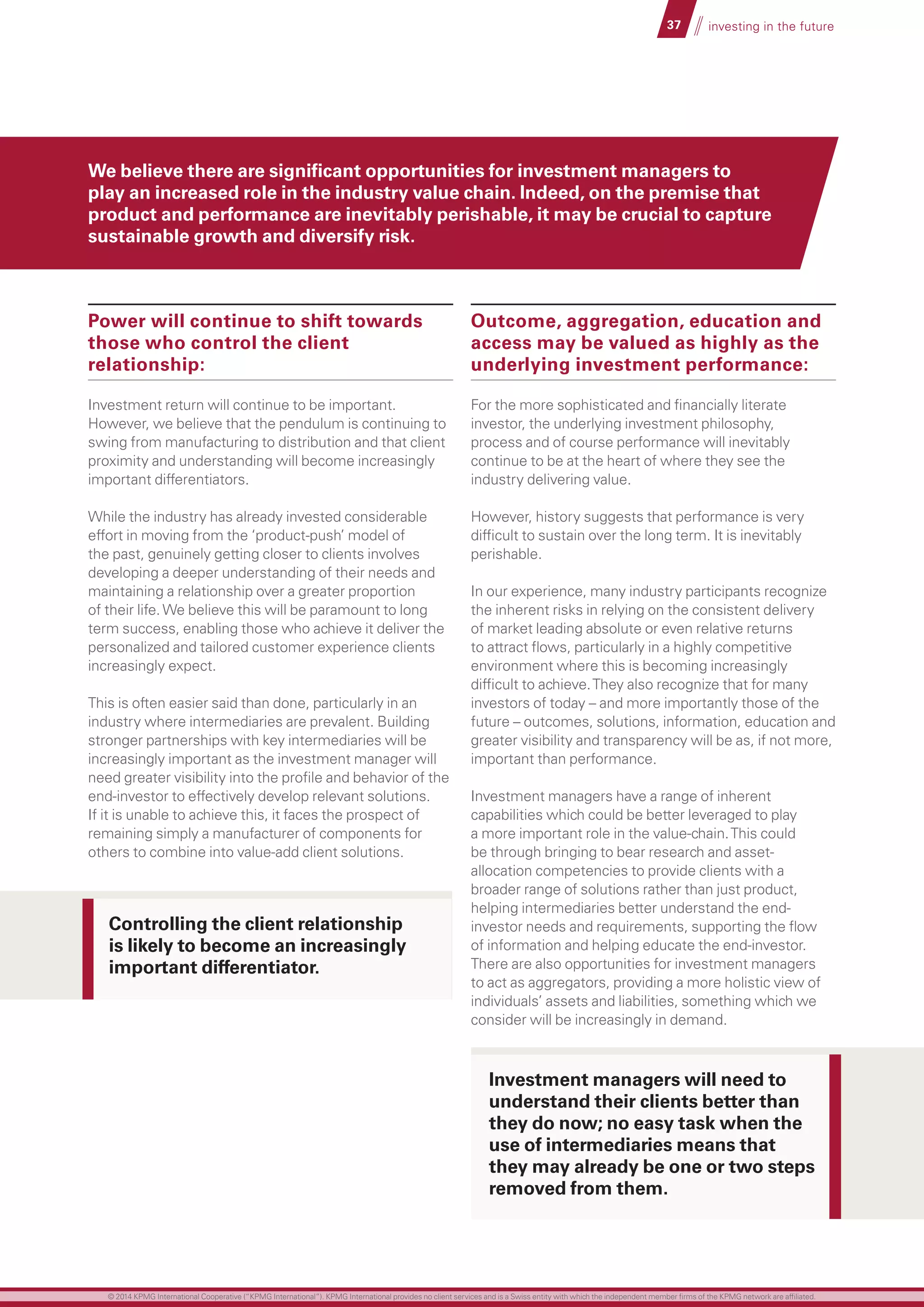 37 investing in the future
Power will continue to shift towards
those who control the client
relationship:
Investment return will continue to be important.
However, we believe that the pendulum is continuing to
swing from manufacturing to distribution and that client
proximity and understanding will become increasingly
important differentiators.
While the industry has already invested considerable
effort in moving from the ‘product-push’ model of
the past, genuinely getting closer to clients involves
developing a deeper understanding of their needs and
maintaining a relationship over a greater proportion
of their life.We believe this will be paramount to long
term success, enabling those who achieve it deliver the
personalized and tailored customer experience clients
increasingly expect.
This is often easier said than done, particularly in an
industry where intermediaries are prevalent. Building
stronger partnerships with key intermediaries will be
increasingly important as the investment manager will
need greater visibility into the profile and behavior of the
end-investor to effectively develop relevant solutions.
If it is unable to achieve this, it faces the prospect of
remaining simply a manufacturer of components for
others to combine into value-add client solutions.
Outcome, aggregation, education and
access may be valued as highly as the
underlying investment performance:
For the more sophisticated and financially literate
investor, the underlying investment philosophy,
process and of course performance will inevitably
continue to be at the heart of where they see the
industry delivering value.
However, history suggests that performance is very
difficult to sustain over the long term. It is inevitably
perishable.
In our experience, many industry participants recognize
the inherent risks in relying on the consistent delivery
of market leading absolute or even relative returns
to attract flows, particularly in a highly competitive
environment where this is becoming increasingly
difficult to achieve.They also recognize that for many
investors of today – and more importantly those of the
future – outcomes, solutions, information, education and
greater visibility and transparency will be as, if not more,
important than performance.
Investment managers have a range of inherent
capabilities which could be better leveraged to play
a more important role in the value-chain.This could
be through bringing to bear research and asset-
allocation competencies to provide clients with a
broader range of solutions rather than just product,
helping intermediaries better understand the end-
investor needs and requirements, supporting the flow
of information and helping educate the end-investor.
There are also opportunities for investment managers
to act as aggregators, providing a more holistic view of
individuals’ assets and liabilities, something which we
consider will be increasingly in demand.
We believe there are significant opportunities for investment managers to
play an increased role in the industry value chain. Indeed, on the premise that
product and performance are inevitably perishable, it may be crucial to capture
sustainable growth and diversify risk.
Investment managers will need to
understand their clients better than
they do now; no easy task when the
use of intermediaries means that
they may already be one or two steps
removed from them.
Controlling the client relationship
is likely to become an increasingly
important differentiator.
© 2014 KPMG International Cooperative (“KPMG International”). KPMG International provides no client services and is a Swiss entity with which the independent member firms of the KPMG network are affiliated.
 