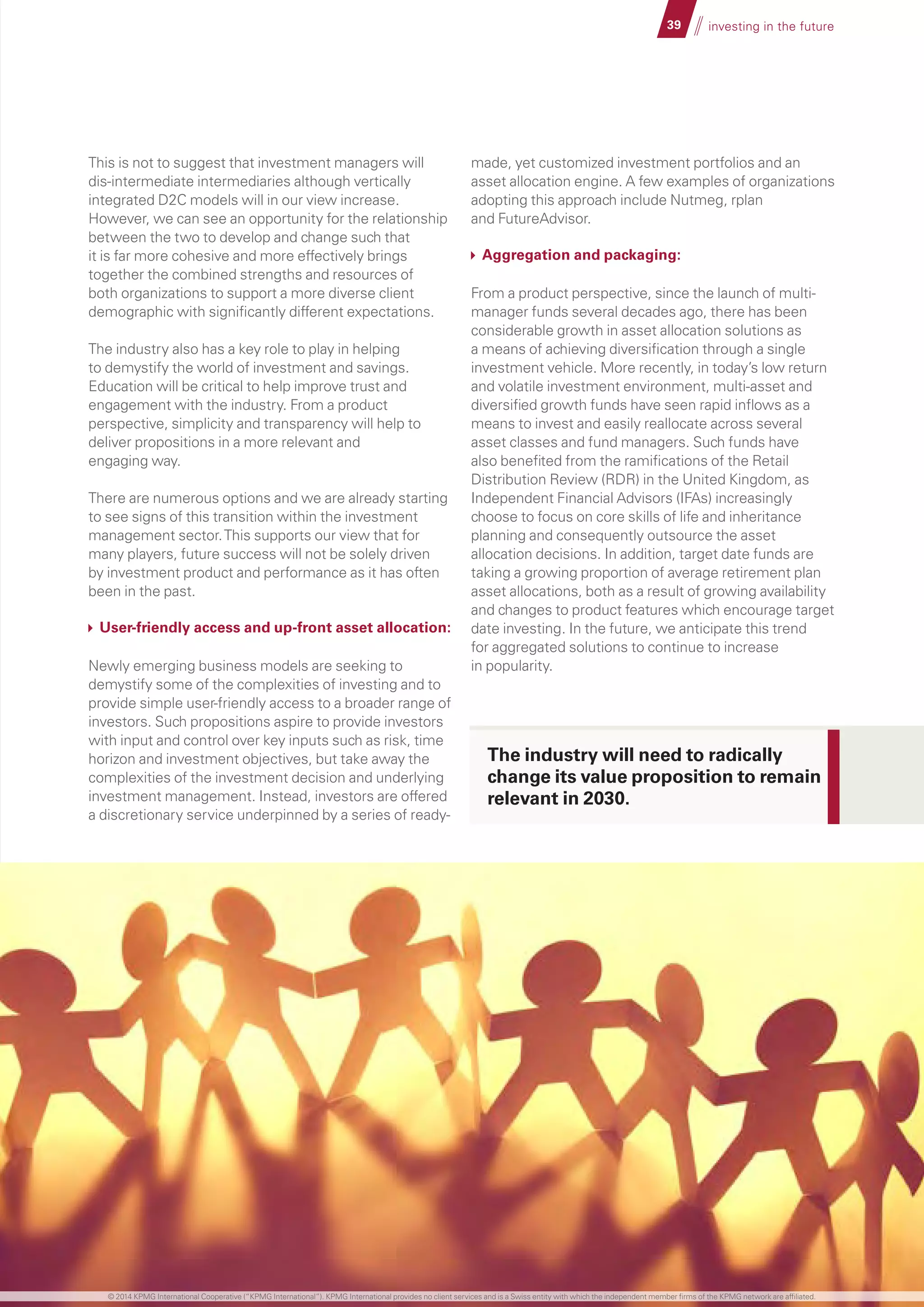 39 investing in the future
This is not to suggest that investment managers will
dis-intermediate intermediaries although vertically
integrated D2C models will in our view increase.
However, we can see an opportunity for the relationship
between the two to develop and change such that
it is far more cohesive and more effectively brings
together the combined strengths and resources of
both organizations to support a more diverse client
demographic with significantly different expectations.
The industry also has a key role to play in helping
to demystify the world of investment and savings.
Education will be critical to help improve trust and
engagement with the industry. From a product
perspective, simplicity and transparency will help to
deliver propositions in a more relevant and
engaging way.
There are numerous options and we are already starting
to see signs of this transition within the investment
management sector.This supports our view that for
many players, future success will not be solely driven
by investment product and performance as it has often
been in the past.
User-friendly access and up-front asset allocation:
Newly emerging business models are seeking to
demystify some of the complexities of investing and to
provide simple user-friendly access to a broader range of
investors. Such propositions aspire to provide investors
with input and control over key inputs such as risk, time
horizon and investment objectives, but take away the
complexities of the investment decision and underlying
investment management. Instead, investors are offered
a discretionary service underpinned by a series of ready-
made, yet customized investment portfolios and an
asset allocation engine. A few examples of organizations
adopting this approach include Nutmeg, rplan
and FutureAdvisor.
Aggregation and packaging:
From a product perspective, since the launch of multi-
manager funds several decades ago, there has been
considerable growth in asset allocation solutions as
a means of achieving diversification through a single
investment vehicle. More recently, in today’s low return
and volatile investment environment, multi-asset and
diversified growth funds have seen rapid inflows as a
means to invest and easily reallocate across several
asset classes and fund managers. Such funds have
also benefited from the ramifications of the Retail
Distribution Review (RDR) in the United Kingdom, as
Independent Financial Advisors (IFAs) increasingly
choose to focus on core skills of life and inheritance
planning and consequently outsource the asset
allocation decisions. In addition, target date funds are
taking a growing proportion of average retirement plan
asset allocations, both as a result of growing availability
and changes to product features which encourage target
date investing. In the future, we anticipate this trend
for aggregated solutions to continue to increase
in popularity.
The industry will need to radically
change its value proposition to remain
relevant in 2030.
© 2014 KPMG International Cooperative (“KPMG International”). KPMG International provides no client services and is a Swiss entity with which the independent member firms of the KPMG network are affiliated.
 