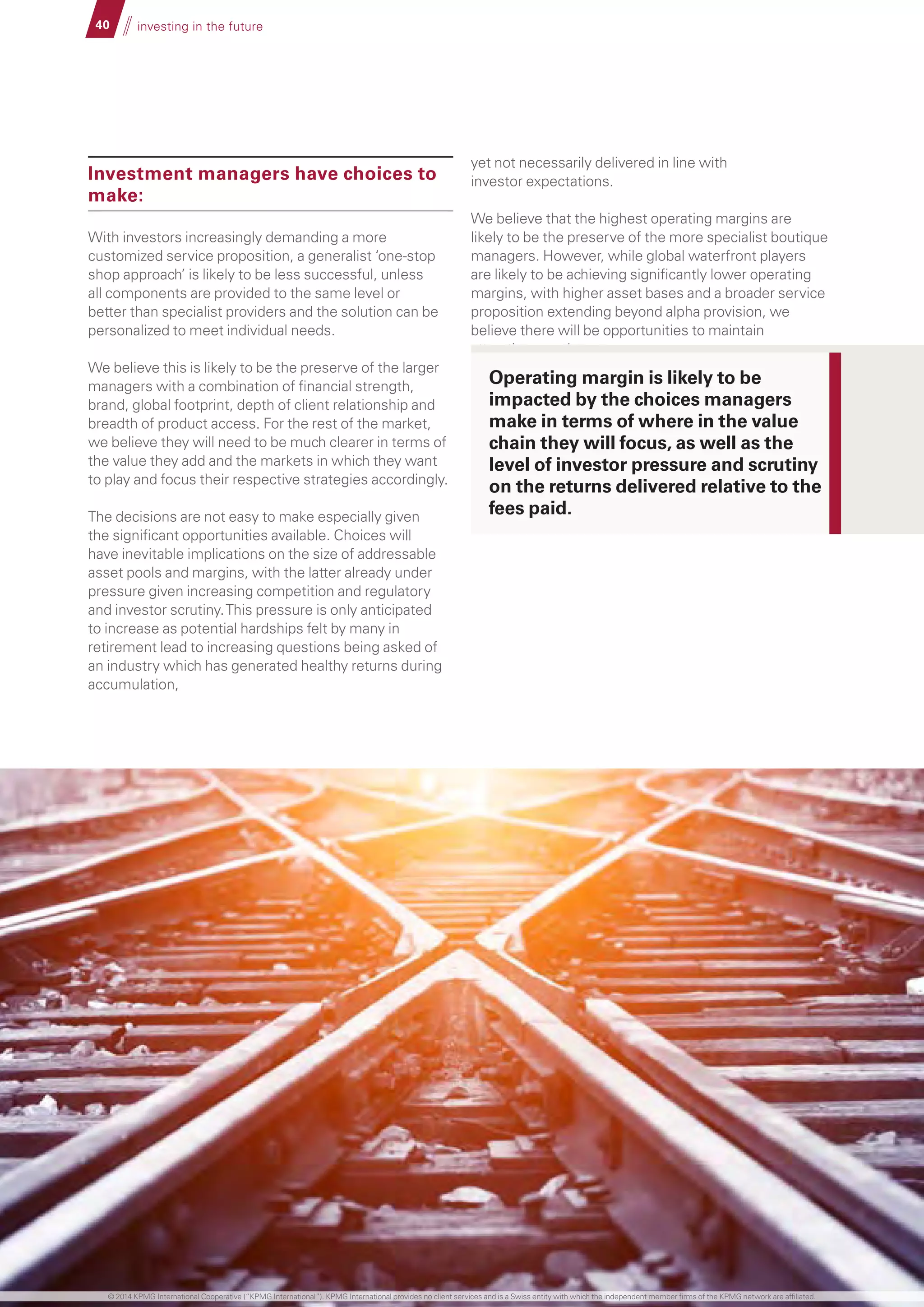 40 investing in the future
Investment managers have choices to
make:
With investors increasingly demanding a more
customized service proposition, a generalist ‘one-stop
shop approach’ is likely to be less successful, unless
all components are provided to the same level or
better than specialist providers and the solution can be
personalized to meet individual needs.
We believe this is likely to be the preserve of the larger
managers with a combination of financial strength,
brand, global footprint, depth of client relationship and
breadth of product access. For the rest of the market,
we believe they will need to be much clearer in terms of
the value they add and the markets in which they want
to play and focus their respective strategies accordingly.
The decisions are not easy to make especially given
the significant opportunities available. Choices will
have inevitable implications on the size of addressable
asset pools and margins, with the latter already under
pressure given increasing competition and regulatory
and investor scrutiny.This pressure is only anticipated
to increase as potential hardships felt by many in
retirement lead to increasing questions being asked of
an industry which has generated healthy returns during
accumulation,
yet not necessarily delivered in line with
investor expectations.
We believe that the highest operating margins are
likely to be the preserve of the more specialist boutique
managers. However, while global waterfront players
are likely to be achieving significantly lower operating
margins, with higher asset bases and a broader service
proposition extending beyond alpha provision, we
believe there will be opportunities to maintain
attractive margins.
Operating margin is likely to be
impacted by the choices managers
make in terms of where in the value
chain they will focus, as well as the
level of investor pressure and scrutiny
on the returns delivered relative to the
fees paid.
© 2014 KPMG International Cooperative (“KPMG International”). KPMG International provides no client services and is a Swiss entity with which the independent member firms of the KPMG network are affiliated.
 
