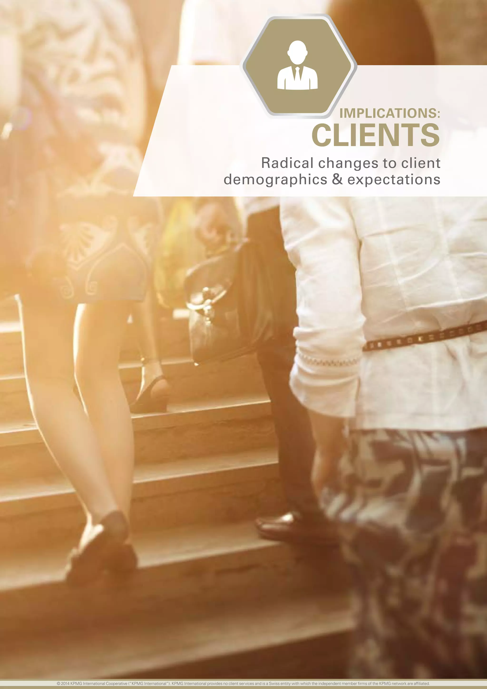 42 investing in the future
CLIENTS
Radical changes to client
demographics  expectations
IMPLICATIONS:
© 2014 KPMG International Cooperative (“KPMG International”). KPMG International provides no client services and is a Swiss entity with which the independent member firms of the KPMG network are affiliated.
 