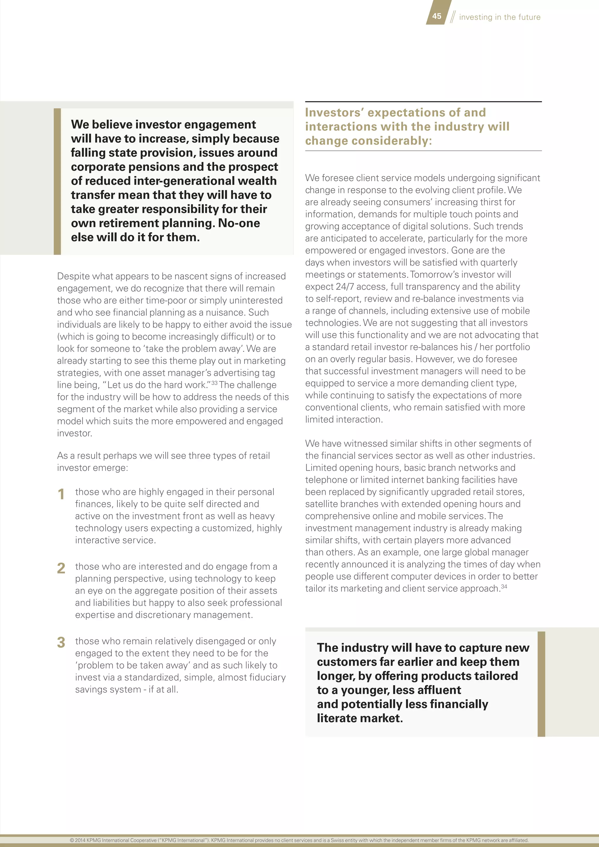 45 investing in the future
Despite what appears to be nascent signs of increased
engagement, we do recognize that there will remain
those who are either time-poor or simply uninterested
and who see financial planning as a nuisance. Such
individuals are likely to be happy to either avoid the issue
(which is going to become increasingly difficult) or to
look for someone to ‘take the problem away’.We are
already starting to see this theme play out in marketing
strategies, with one asset manager’s advertising tag
line being, “Let us do the hard work.”33
The challenge
for the industry will be how to address the needs of this
segment of the market while also providing a service
model which suits the more empowered and engaged
investor.
As a result perhaps we will see three types of retail
investor emerge:
	 those who are highly engaged in their personal
finances, likely to be quite self directed and
active on the investment front as well as heavy
technology users expecting a customized, highly
interactive service.
	 those who are interested and do engage from a
planning perspective, using technology to keep
an eye on the aggregate position of their assets
and liabilities but happy to also seek professional
expertise and discretionary management.
	 those who remain relatively disengaged or only
engaged to the extent they need to be for the
‘problem to be taken away’ and as such likely to
invest via a standardized, simple, almost fiduciary
savings system - if at all.
Investors’ expectations of and
interactions with the industry will
change considerably:
We foresee client service models undergoing significant
change in response to the evolving client profile.We
are already seeing consumers’ increasing thirst for
information, demands for multiple touch points and
growing acceptance of digital solutions. Such trends
are anticipated to accelerate, particularly for the more
empowered or engaged investors. Gone are the
days when investors will be satisfied with quarterly
meetings or statements.Tomorrow’s investor will
expect 24/7 access, full transparency and the ability
to self-report, review and re-balance investments via
a range of channels, including extensive use of mobile
technologies.We are not suggesting that all investors
will use this functionality and we are not advocating that
a standard retail investor re-balances his / her portfolio
on an overly regular basis. However, we do foresee
that successful investment managers will need to be
equipped to service a more demanding client type,
while continuing to satisfy the expectations of more
conventional clients, who remain satisfied with more
limited interaction.
We have witnessed similar shifts in other segments of
the financial services sector as well as other industries.
Limited opening hours, basic branch networks and
telephone or limited internet banking facilities have
been replaced by significantly upgraded retail stores,
satellite branches with extended opening hours and
comprehensive online and mobile services.The
investment management industry is already making
similar shifts, with certain players more advanced
than others. As an example, one large global manager
recently announced it is analyzing the times of day when
people use different computer devices in order to better
tailor its marketing and client service approach.34
1
2
3
We believe investor engagement
will have to increase, simply because
falling state provision, issues around
corporate pensions and the prospect
of reduced inter-generational wealth
transfer mean that they will have to
take greater responsibility for their
own retirement planning. No-one
else will do it for them.
The industry will have to capture new
customers far earlier and keep them
longer, by offering products tailored
to a younger, less affluent
and potentially less financially
literate market.
© 2014 KPMG International Cooperative (“KPMG International”). KPMG International provides no client services and is a Swiss entity with which the independent member firms of the KPMG network are affiliated.
 