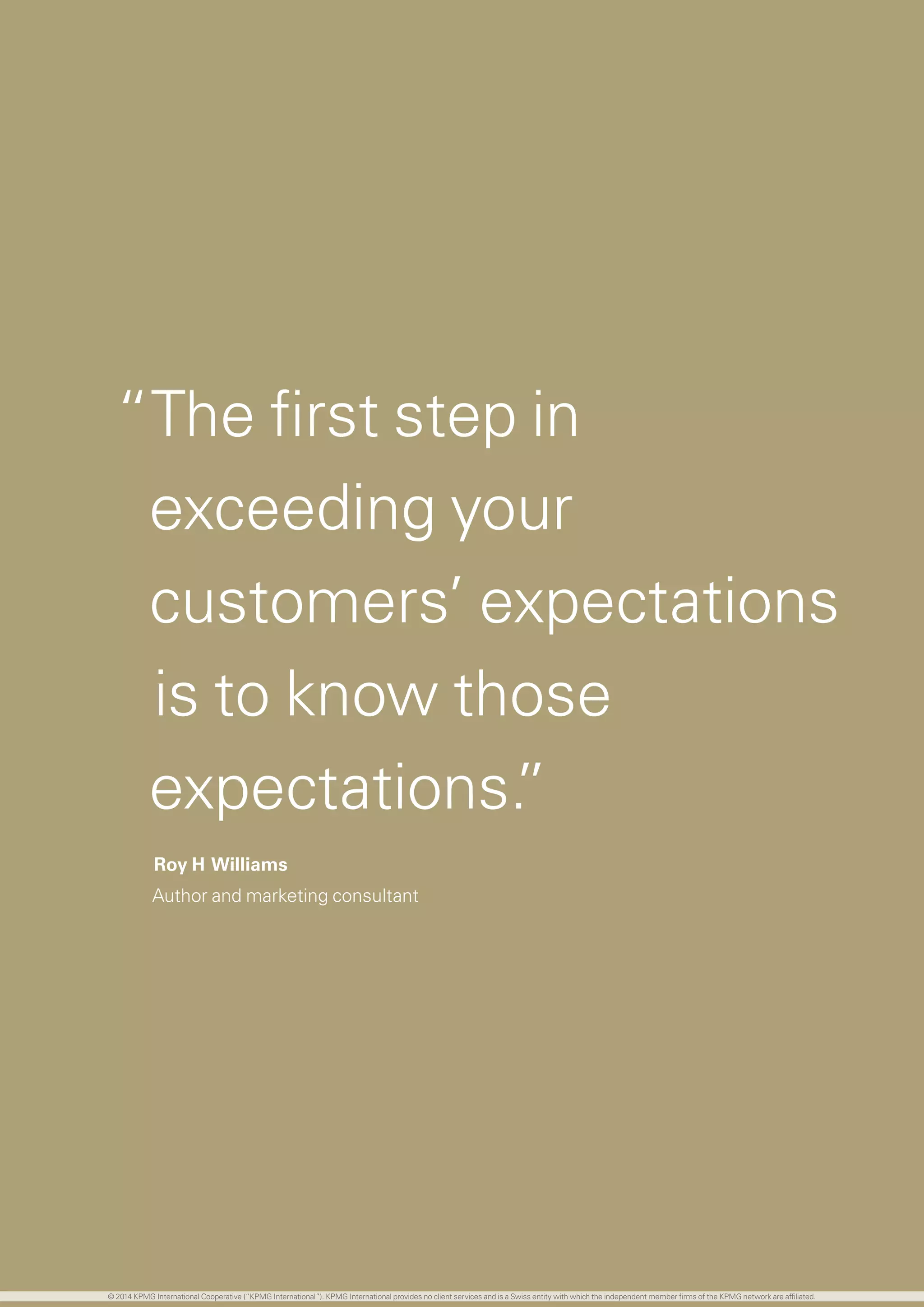 47 investing in the future
“The first step in
exceeding your
customers’ expectations
is to know those
expectations.”
Roy H Williams
Author and marketing consultant
© 2014 KPMG International Cooperative (“KPMG International”). KPMG International provides no client services and is a Swiss entity with which the independent member firms of the KPMG network are affiliated.
 
