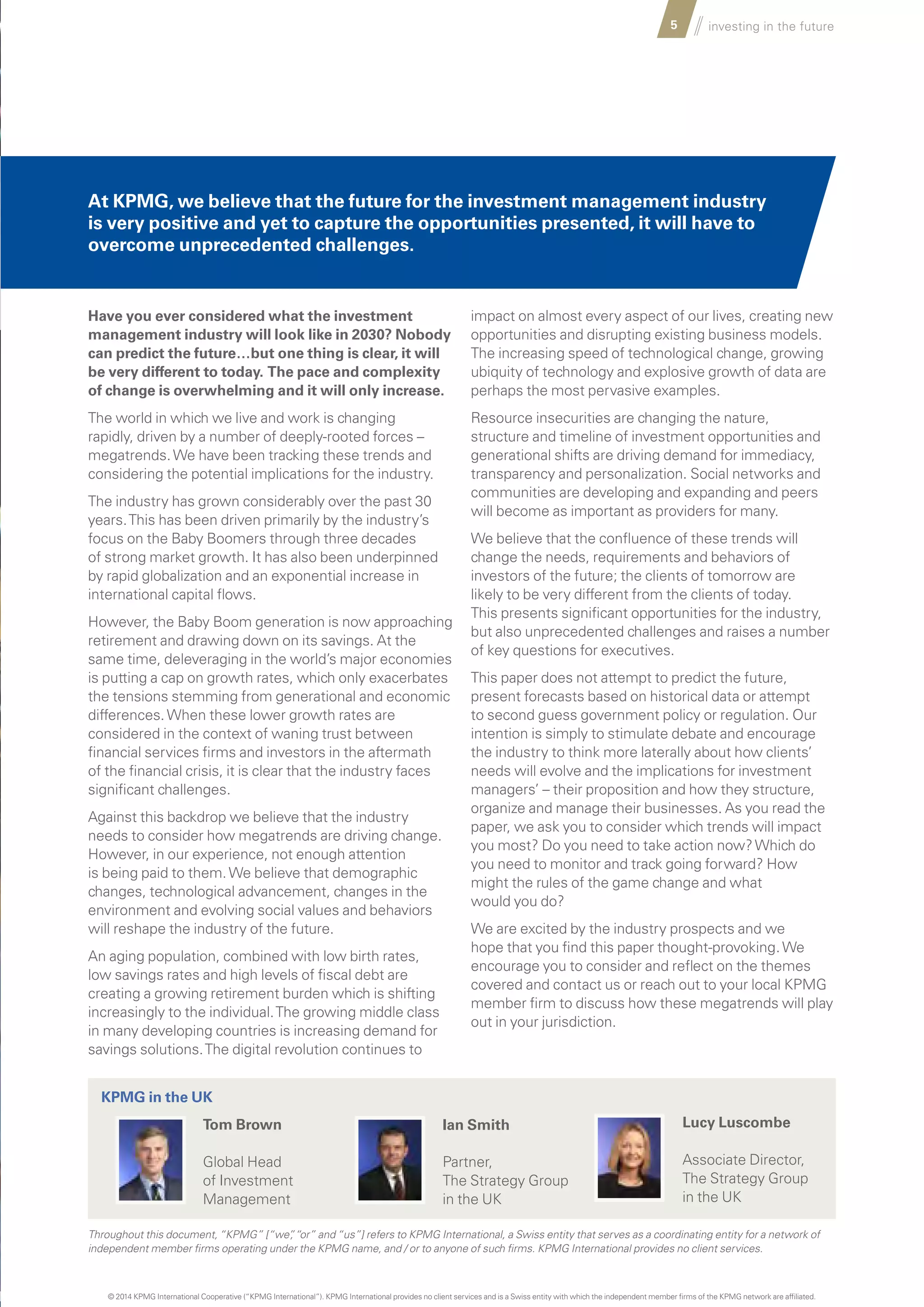 5 investing in the future
Have you ever considered what the investment
management industry will look like in 2030? Nobody
can predict the future…but one thing is clear, it will
be very different to today. The pace and complexity
of change is overwhelming and it will only increase.
The world in which we live and work is changing
rapidly, driven by a number of deeply-rooted forces –
megatrends.We have been tracking these trends and
considering the potential implications for the industry.
The industry has grown considerably over the past 30
years.This has been driven primarily by the industry’s
focus on the Baby Boomers through three decades
of strong market growth. It has also been underpinned
by rapid globalization and an exponential increase in
international capital flows.
However, the Baby Boom generation is now approaching
retirement and drawing down on its savings. At the
same time, deleveraging in the world’s major economies
is putting a cap on growth rates, which only exacerbates
the tensions stemming from generational and economic
differences.When these lower growth rates are
considered in the context of waning trust between
financial services firms and investors in the aftermath
of the financial crisis, it is clear that the industry faces
significant challenges.
Against this backdrop we believe that the industry
needs to consider how megatrends are driving change.
However, in our experience, not enough attention
is being paid to them.We believe that demographic
changes, technological advancement, changes in the
environment and evolving social values and behaviors
will reshape the industry of the future.
An aging population, combined with low birth rates,
low savings rates and high levels of fiscal debt are
creating a growing retirement burden which is shifting
increasingly to the individual.The growing middle class
in many developing countries is increasing demand for
savings solutions.The digital revolution continues to
impact on almost every aspect of our lives, creating new
opportunities and disrupting existing business models.
The increasing speed of technological change, growing
ubiquity of technology and explosive growth of data are
perhaps the most pervasive examples.
Resource insecurities are changing the nature,
structure and timeline of investment opportunities and
generational shifts are driving demand for immediacy,
transparency and personalization. Social networks and
communities are developing and expanding and peers
will become as important as providers for many.
We believe that the confluence of these trends will
change the needs, requirements and behaviors of
investors of the future; the clients of tomorrow are
likely to be very different from the clients of today.
This presents significant opportunities for the industry,
but also unprecedented challenges and raises a number
of key questions for executives.
This paper does not attempt to predict the future,
present forecasts based on historical data or attempt
to second guess government policy or regulation. Our
intention is simply to stimulate debate and encourage
the industry to think more laterally about how clients’
needs will evolve and the implications for investment
managers’ – their proposition and how they structure,
organize and manage their businesses. As you read the
paper, we ask you to consider which trends will impact
you most? Do you need to take action now?Which do
you need to monitor and track going forward? How
might the rules of the game change and what
would you do?
We are excited by the industry prospects and we
hope that you find this paper thought-provoking.We
encourage you to consider and reflect on the themes
covered and contact us or reach out to your local KPMG
member firm to discuss how these megatrends will play
out in your jurisdiction.
Throughout this document, “KPMG” [“we”, “or” and “us”] refers to KPMG International, a Swiss entity that serves as a coordinating entity for a network of
independent member firms operating under the KPMG name, and / or to anyone of such firms. KPMG International provides no client services.
Tom Brown
Global Head
of Investment
Management
Ian Smith
Partner,
The Strategy Group
in the UK
Lucy Luscombe
Associate Director,
The Strategy Group
in the UK
KPMG in the UK
At KPMG, we believe that the future for the investment management industry
is very positive and yet to capture the opportunities presented, it will have to
overcome unprecedented challenges.
© 2014 KPMG International Cooperative (“KPMG International”). KPMG International provides no client services and is a Swiss entity with which the independent member firms of the KPMG network are affiliated.
 