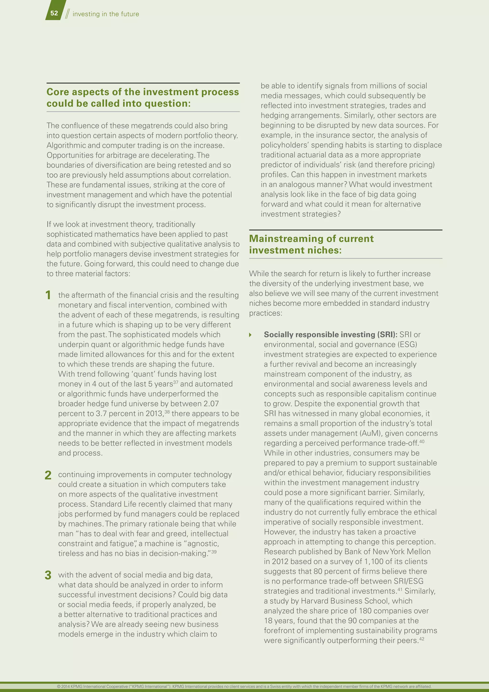 52 investing in the future
Core aspects of the investment process
could be called into question:
The confluence of these megatrends could also bring
into question certain aspects of modern portfolio theory.
Algorithmic and computer trading is on the increase.
Opportunities for arbitrage are decelerating.The
boundaries of diversification are being retested and so
too are previously held assumptions about correlation.
These are fundamental issues, striking at the core of
investment management and which have the potential
to significantly disrupt the investment process.
If we look at investment theory, traditionally
sophisticated mathematics have been applied to past
data and combined with subjective qualitative analysis to
help portfolio managers devise investment strategies for
the future. Going forward, this could need to change due
to three material factors:
1 the aftermath of the financial crisis and the resulting
monetary and fiscal intervention, combined with
the advent of each of these megatrends, is resulting
in a future which is shaping up to be very different
from the past.The sophisticated models which
underpin quant or algorithmic hedge funds have
made limited allowances for this and for the extent
to which these trends are shaping the future.
With trend following ‘quant’ funds having lost
money in 4 out of the last 5 years37
and automated
or algorithmic funds have underperformed the
broader hedge fund universe by between 2.07
percent to 3.7 percent in 2013,38
there appears to be
appropriate evidence that the impact of megatrends
and the manner in which they are affecting markets
needs to be better reflected in investment models
and process.
2 continuing improvements in computer technology
could create a situation in which computers take
on more aspects of the qualitative investment
process. Standard Life recently claimed that many
jobs performed by fund managers could be replaced
by machines.The primary rationale being that while
man “has to deal with fear and greed, intellectual
constraint and fatigue”, a machine is “agnostic,
tireless and has no bias in decision-making.”39
3 with the advent of social media and big data,
what data should be analyzed in order to inform
successful investment decisions? Could big data
or social media feeds, if properly analyzed, be
a better alternative to traditional practices and
analysis? We are already seeing new business
models emerge in the industry which claim to
be able to identify signals from millions of social
media messages, which could subsequently be
reflected into investment strategies, trades and
hedging arrangements. Similarly, other sectors are
beginning to be disrupted by new data sources. For
example, in the insurance sector, the analysis of
policyholders’ spending habits is starting to displace
traditional actuarial data as a more appropriate
predictor of individuals’ risk (and therefore pricing)
profiles. Can this happen in investment markets
in an analogous manner? What would investment
analysis look like in the face of big data going
forward and what could it mean for alternative
investment strategies?
Mainstreaming of current
investment niches:
While the search for return is likely to further increase
the diversity of the underlying investment base, we
also believe we will see many of the current investment
niches become more embedded in standard industry
practices:
Socially responsible investing (SrI): SRI or
environmental, social and governance (ESG)
investment strategies are expected to experience
a further revival and become an increasingly
mainstream component of the industry, as
environmental and social awareness levels and
concepts such as responsible capitalism continue
to grow. Despite the exponential growth that
SRI has witnessed in many global economies, it
remains a small proportion of the industry’s total
assets under management (AuM), given concerns
regarding a perceived performance trade-off.40
While in other industries, consumers may be
prepared to pay a premium to support sustainable
and/or ethical behavior, fiduciary responsibilities
within the investment management industry
could pose a more significant barrier. Similarly,
many of the qualifications required within the
industry do not currently fully embrace the ethical
imperative of socially responsible investment.
However, the industry has taken a proactive
approach in attempting to change this perception.
Research published by Bank of NewYork Mellon
in 2012 based on a survey of 1,100 of its clients
suggests that 80 percent of firms believe there
is no performance trade-off between SRI/ESG
strategies and traditional investments.41
Similarly,
a study by Harvard Business School, which
analyzed the share price of 180 companies over
18 years, found that the 90 companies at the
forefront of implementing sustainability programs
were significantly outperforming their peers.42
© 2014 KPMG International Cooperative (“KPMG International”). KPMG International provides no client services and is a Swiss entity with which the independent member firms of the KPMG network are affiliated.
 