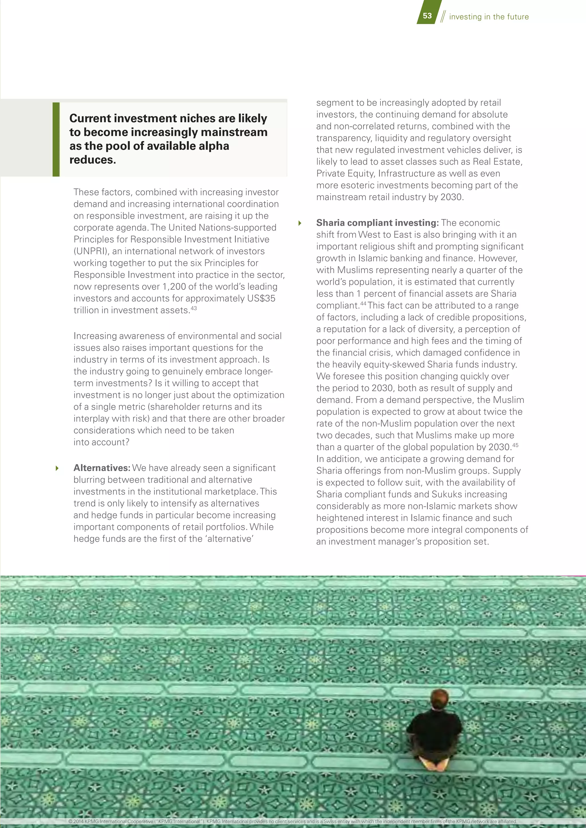 53 investing in the future
These factors, combined with increasing investor
demand and increasing international coordination
on responsible investment, are raising it up the
corporate agenda.The United Nations-supported
Principles for Responsible Investment Initiative
(UNPRI), an international network of investors
working together to put the six Principles for
Responsible Investment into practice in the sector,
now represents over 1,200 of the world’s leading
investors and accounts for approximately US$35
trillion in investment assets.43
	 Increasing awareness of environmental and social
issues also raises important questions for the
industry in terms of its investment approach. Is
the industry going to genuinely embrace longer-
term investments? Is it willing to accept that
investment is no longer just about the optimization
of a single metric (shareholder returns and its
interplay with risk) and that there are other broader
considerations which need to be taken
into account?
	 Alternatives: We have already seen a significant
blurring between traditional and alternative
investments in the institutional marketplace.This
trend is only likely to intensify as alternatives
and hedge funds in particular become increasing
important components of retail portfolios. While
hedge funds are the first of the ‘alternative’
segment to be increasingly adopted by retail
investors, the continuing demand for absolute
and non-correlated returns, combined with the
transparency, liquidity and regulatory oversight
that new regulated investment vehicles deliver, is
likely to lead to asset classes such as Real Estate,
Private Equity, Infrastructure as well as even
more esoteric investments becoming part of the
mainstream retail industry by 2030.
	 Sharia compliant investing: The economic
shift from West to East is also bringing with it an
important religious shift and prompting significant
growth in Islamic banking and finance. However,
with Muslims representing nearly a quarter of the
world’s population, it is estimated that currently
less than 1 percent of financial assets are Sharia
compliant.44
This fact can be attributed to a range
of factors, including a lack of credible propositions,
a reputation for a lack of diversity, a perception of
poor performance and high fees and the timing of
the financial crisis, which damaged confidence in
the heavily equity-skewed Sharia funds industry.
We foresee this position changing quickly over
the period to 2030, both as result of supply and
demand. From a demand perspective, the Muslim
population is expected to grow at about twice the
rate of the non-Muslim population over the next
two decades, such that Muslims make up more
than a quarter of the global population by 2030.45
In addition, we anticipate a growing demand for
Sharia offerings from non-Muslim groups. Supply
is expected to follow suit, with the availability of
Sharia compliant funds and Sukuks increasing
considerably as more non-Islamic markets show
heightened interest in Islamic finance and such
propositions become more integral components of
an investment manager’s proposition set.
Current investment niches are likely
to become increasingly mainstream
as the pool of available alpha
reduces.
© 2014 KPMG International Cooperative (“KPMG International”). KPMG International provides no client services and is a Swiss entity with which the independent member firms of the KPMG network are affiliated.
 