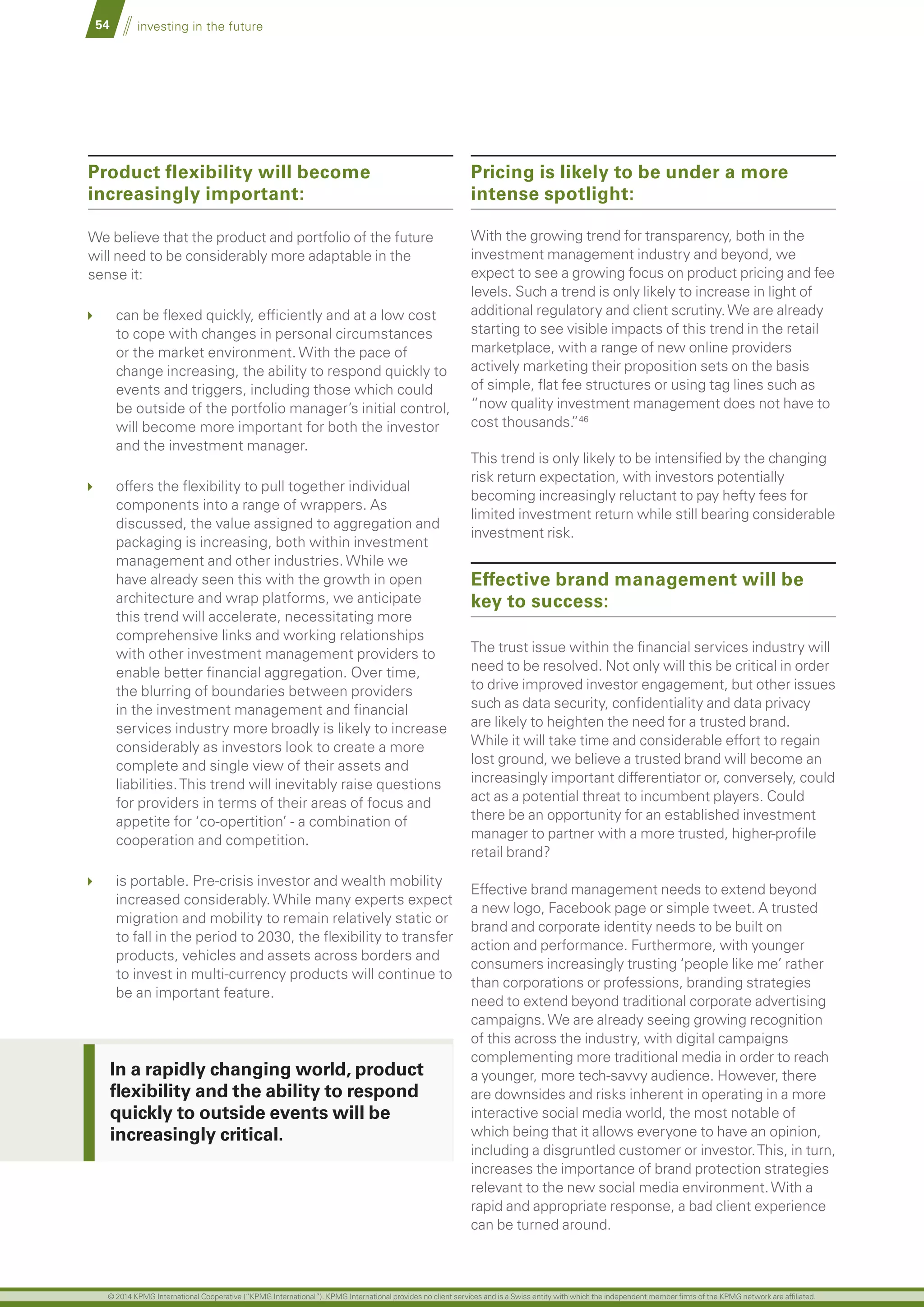 54 investing in the future
Product flexibility will become
increasingly important:
We believe that the product and portfolio of the future
will need to be considerably more adaptable in the
sense it:
	 can be flexed quickly, efficiently and at a low cost
to cope with changes in personal circumstances
or the market environment. With the pace of
change increasing, the ability to respond quickly to
events and triggers, including those which could
be outside of the portfolio manager’s initial control,
will become more important for both the investor
and the investment manager.
	 offers the flexibility to pull together individual
components into a range of wrappers. As
discussed, the value assigned to aggregation and
packaging is increasing, both within investment
management and other industries. While we
have already seen this with the growth in open
architecture and wrap platforms, we anticipate
this trend will accelerate, necessitating more
comprehensive links and working relationships
with other investment management providers to
enable better financial aggregation. Over time,
the blurring of boundaries between providers
in the investment management and financial
services industry more broadly is likely to increase
considerably as investors look to create a more
complete and single view of their assets and
liabilities.This trend will inevitably raise questions
for providers in terms of their areas of focus and
appetite for ‘co-opertition’ - a combination of
cooperation and competition.
	 is portable. Pre-crisis investor and wealth mobility
increased considerably. While many experts expect
migration and mobility to remain relatively static or
to fall in the period to 2030, the flexibility to transfer
products, vehicles and assets across borders and
to invest in multi-currency products will continue to
be an important feature.
Pricing is likely to be under a more
intense spotlight:
With the growing trend for transparency, both in the
investment management industry and beyond, we
expect to see a growing focus on product pricing and fee
levels. Such a trend is only likely to increase in light of
additional regulatory and client scrutiny.We are already
starting to see visible impacts of this trend in the retail
marketplace, with a range of new online providers
actively marketing their proposition sets on the basis
of simple, flat fee structures or using tag lines such as
“now quality investment management does not have to
cost thousands.”46
This trend is only likely to be intensified by the changing
risk return expectation, with investors potentially
becoming increasingly reluctant to pay hefty fees for
limited investment return while still bearing considerable
investment risk.
Effective brand management will be
key to success:
The trust issue within the financial services industry will
need to be resolved. Not only will this be critical in order
to drive improved investor engagement, but other issues
such as data security, confidentiality and data privacy
are likely to heighten the need for a trusted brand.
While it will take time and considerable effort to regain
lost ground, we believe a trusted brand will become an
increasingly important differentiator or, conversely, could
act as a potential threat to incumbent players. Could
there be an opportunity for an established investment
manager to partner with a more trusted, higher-profile
retail brand?
Effective brand management needs to extend beyond
a new logo, Facebook page or simple tweet. A trusted
brand and corporate identity needs to be built on
action and performance. Furthermore, with younger
consumers increasingly trusting ‘people like me’ rather
than corporations or professions, branding strategies
need to extend beyond traditional corporate advertising
campaigns.We are already seeing growing recognition
of this across the industry, with digital campaigns
complementing more traditional media in order to reach
a younger, more tech-savvy audience. However, there
are downsides and risks inherent in operating in a more
interactive social media world, the most notable of
which being that it allows everyone to have an opinion,
including a disgruntled customer or investor.This, in turn,
increases the importance of brand protection strategies
relevant to the new social media environment.With a
rapid and appropriate response, a bad client experience
can be turned around.
In a rapidly changing world, product
flexibility and the ability to respond
quickly to outside events will be
increasingly critical.
© 2014 KPMG International Cooperative (“KPMG International”). KPMG International provides no client services and is a Swiss entity with which the independent member firms of the KPMG network are affiliated.
 