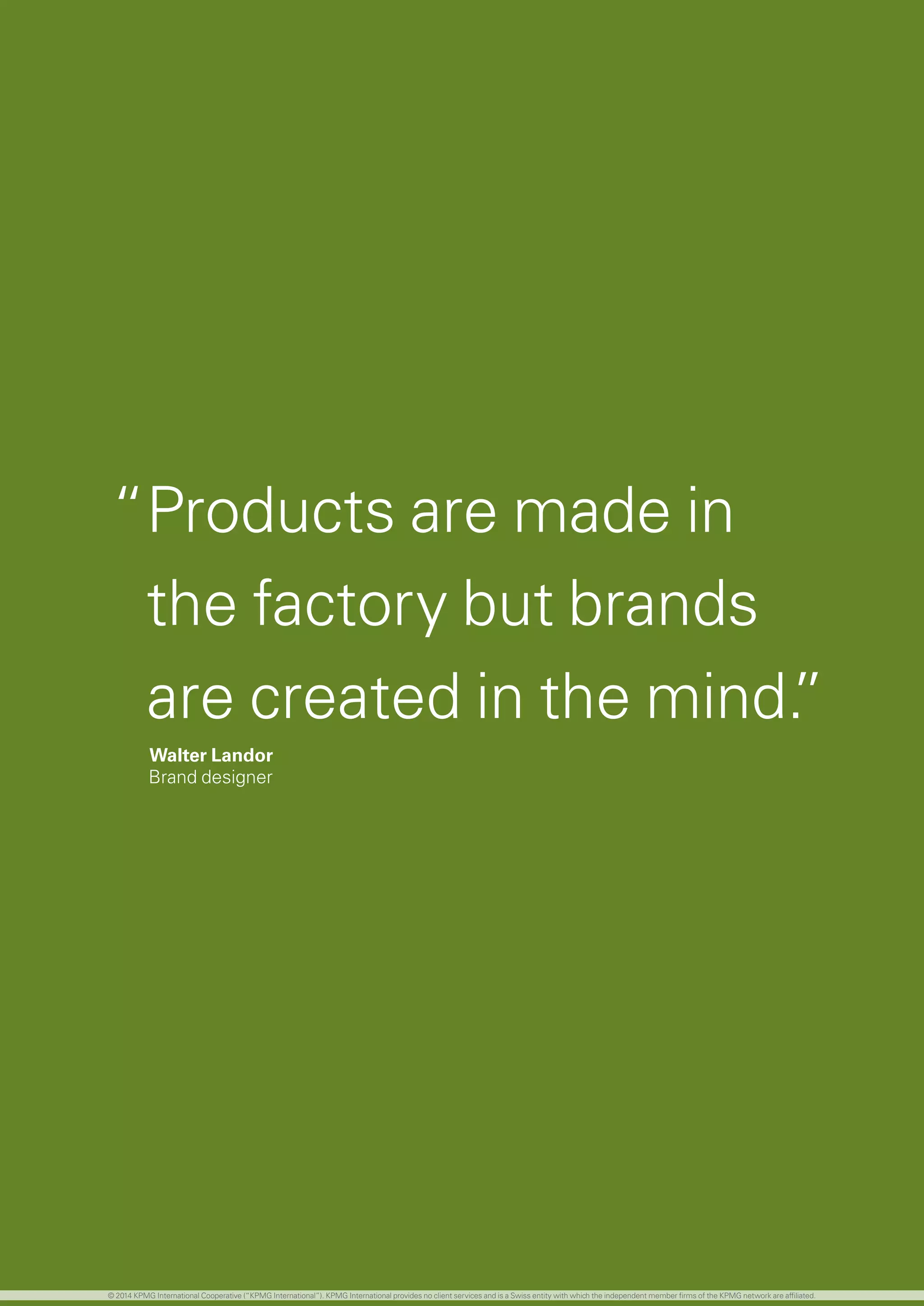 55 investing in the future
“Products are made in
the factory but brands
are created in the mind.”
Walter Landor
Brand designer
© 2014 KPMG International Cooperative (“KPMG International”). KPMG International provides no client services and is a Swiss entity with which the independent member firms of the KPMG network are affiliated.
 