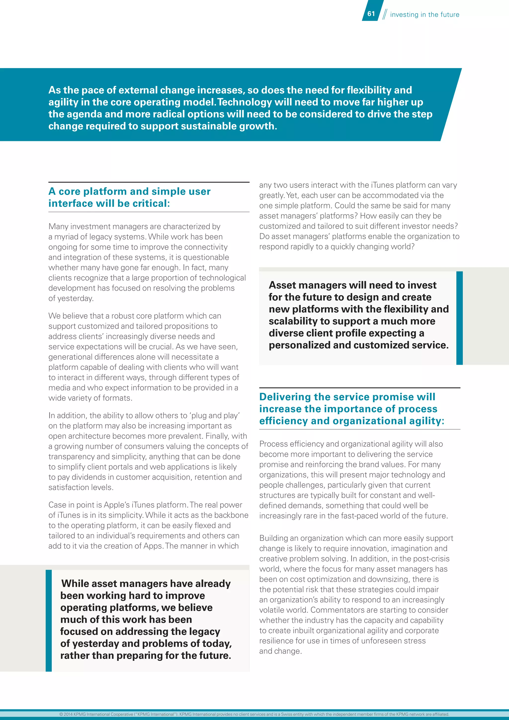 61 investing in the future
A core platform and simple user
interface will be critical:
Many investment managers are characterized by
a myriad of legacy systems.While work has been
ongoing for some time to improve the connectivity
and integration of these systems, it is questionable
whether many have gone far enough. In fact, many
clients recognize that a large proportion of technological
development has focused on resolving the problems
of yesterday.
We believe that a robust core platform which can
support customized and tailored propositions to
address clients’ increasingly diverse needs and
service expectations will be crucial. As we have seen,
generational differences alone will necessitate a
platform capable of dealing with clients who will want
to interact in different ways, through different types of
media and who expect information to be provided in a
wide variety of formats.
In addition, the ability to allow others to ‘plug and play’
on the platform may also be increasing important as
open architecture becomes more prevalent. Finally, with
a growing number of consumers valuing the concepts of
transparency and simplicity, anything that can be done
to simplify client portals and web applications is likely
to pay dividends in customer acquisition, retention and
satisfaction levels.
Case in point is Apple’s iTunes platform.The real power
of iTunes is in its simplicity.While it acts as the backbone
to the operating platform, it can be easily flexed and
tailored to an individual’s requirements and others can
add to it via the creation of Apps.The manner in which
any two users interact with the iTunes platform can vary
greatly.Yet, each user can be accommodated via the
one simple platform. Could the same be said for many
asset managers’ platforms? How easily can they be
customized and tailored to suit different investor needs?
Do asset managers’ platforms enable the organization to
respond rapidly to a quickly changing world?
Delivering the service promise will
increase the importance of process
efficiency and organizational agility:
Process efficiency and organizational agility will also
become more important to delivering the service
promise and reinforcing the brand values. For many
organizations, this will present major technology and
people challenges, particularly given that current
structures are typically built for constant and well-
defined demands, something that could well be
increasingly rare in the fast-paced world of the future.
Building an organization which can more easily support
change is likely to require innovation, imagination and
creative problem solving. In addition, in the post-crisis
world, where the focus for many asset managers has
been on cost optimization and downsizing, there is
the potential risk that these strategies could impair
an organization’s ability to respond to an increasingly
volatile world. Commentators are starting to consider
whether the industry has the capacity and capability
to create inbuilt organizational agility and corporate
resilience for use in times of unforeseen stress
and change.
While asset managers have already
been working hard to improve
operating platforms, we believe
much of this work has been
focused on addressing the legacy
of yesterday and problems of today,
rather than preparing for the future.
As the pace of external change increases, so does the need for flexibility and
agility in the core operating model.Technology will need to move far higher up
the agenda and more radical options will need to be considered to drive the step
change required to support sustainable growth.
Asset managers will need to invest
for the future to design and create
new platforms with the flexibility and
scalability to support a much more
diverse client profile expecting a
personalized and customized service.
© 2014 KPMG International Cooperative (“KPMG International”). KPMG International provides no client services and is a Swiss entity with which the independent member firms of the KPMG network are affiliated.
 