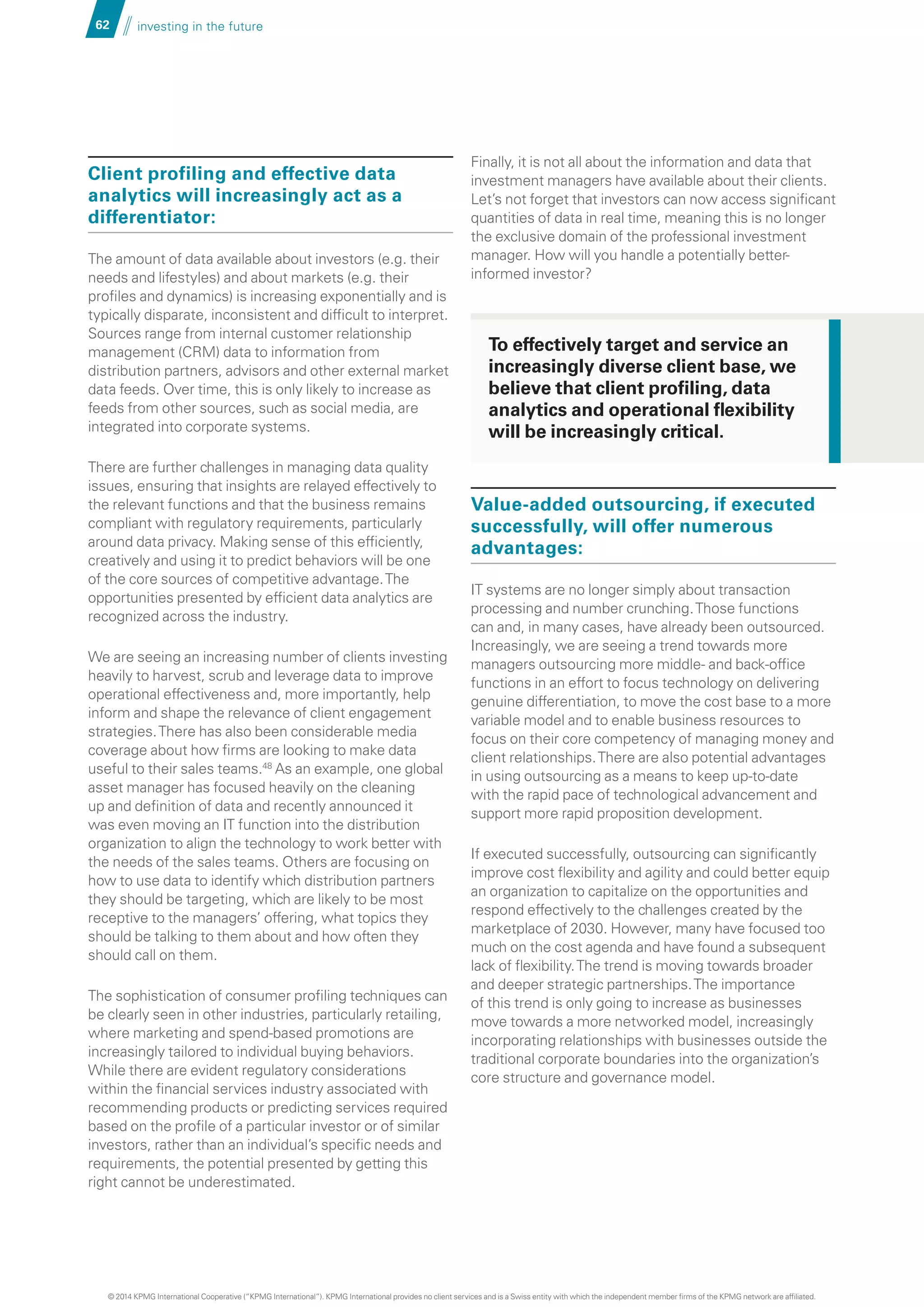62 investing in the future
Client profiling and effective data
analytics will increasingly act as a
differentiator:
The amount of data available about investors (e.g. their
needs and lifestyles) and about markets (e.g. their
profiles and dynamics) is increasing exponentially and is
typically disparate, inconsistent and difficult to interpret.
Sources range from internal customer relationship
management (CRM) data to information from
distribution partners, advisors and other external market
data feeds. Over time, this is only likely to increase as
feeds from other sources, such as social media, are
integrated into corporate systems.
There are further challenges in managing data quality
issues, ensuring that insights are relayed effectively to
the relevant functions and that the business remains
compliant with regulatory requirements, particularly
around data privacy. Making sense of this efficiently,
creatively and using it to predict behaviors will be one
of the core sources of competitive advantage.The
opportunities presented by efficient data analytics are
recognized across the industry.
We are seeing an increasing number of clients investing
heavily to harvest, scrub and leverage data to improve
operational effectiveness and, more importantly, help
inform and shape the relevance of client engagement
strategies.There has also been considerable media
coverage about how firms are looking to make data
useful to their sales teams.48
As an example, one global
asset manager has focused heavily on the cleaning
up and definition of data and recently announced it
was even moving an IT function into the distribution
organization to align the technology to work better with
the needs of the sales teams. Others are focusing on
how to use data to identify which distribution partners
they should be targeting, which are likely to be most
receptive to the managers’ offering, what topics they
should be talking to them about and how often they
should call on them.
The sophistication of consumer profiling techniques can
be clearly seen in other industries, particularly retailing,
where marketing and spend-based promotions are
increasingly tailored to individual buying behaviors.
While there are evident regulatory considerations
within the financial services industry associated with
recommending products or predicting services required
based on the profile of a particular investor or of similar
investors, rather than an individual’s specific needs and
requirements, the potential presented by getting this
right cannot be underestimated.
Finally, it is not all about the information and data that
investment managers have available about their clients.
Let’s not forget that investors can now access significant
quantities of data in real time, meaning this is no longer
the exclusive domain of the professional investment
manager. How will you handle a potentially better-
informed investor?
Value-added outsourcing, if executed
successfully, will offer numerous
advantages:
IT systems are no longer simply about transaction
processing and number crunching.Those functions
can and, in many cases, have already been outsourced.
Increasingly, we are seeing a trend towards more
managers outsourcing more middle- and back-office
functions in an effort to focus technology on delivering
genuine differentiation, to move the cost base to a more
variable model and to enable business resources to
focus on their core competency of managing money and
client relationships.There are also potential advantages
in using outsourcing as a means to keep up-to-date
with the rapid pace of technological advancement and
support more rapid proposition development.
If executed successfully, outsourcing can significantly
improve cost flexibility and agility and could better equip
an organization to capitalize on the opportunities and
respond effectively to the challenges created by the
marketplace of 2030. However, many have focused too
much on the cost agenda and have found a subsequent
lack of flexibility.The trend is moving towards broader
and deeper strategic partnerships.The importance
of this trend is only going to increase as businesses
move towards a more networked model, increasingly
incorporating relationships with businesses outside the
traditional corporate boundaries into the organization’s
core structure and governance model.
To effectively target and service an
increasingly diverse client base, we
believe that client profiling, data
analytics and operational flexibility
will be increasingly critical.
© 2014 KPMG International Cooperative (“KPMG International”). KPMG International provides no client services and is a Swiss entity with which the independent member firms of the KPMG network are affiliated.
 