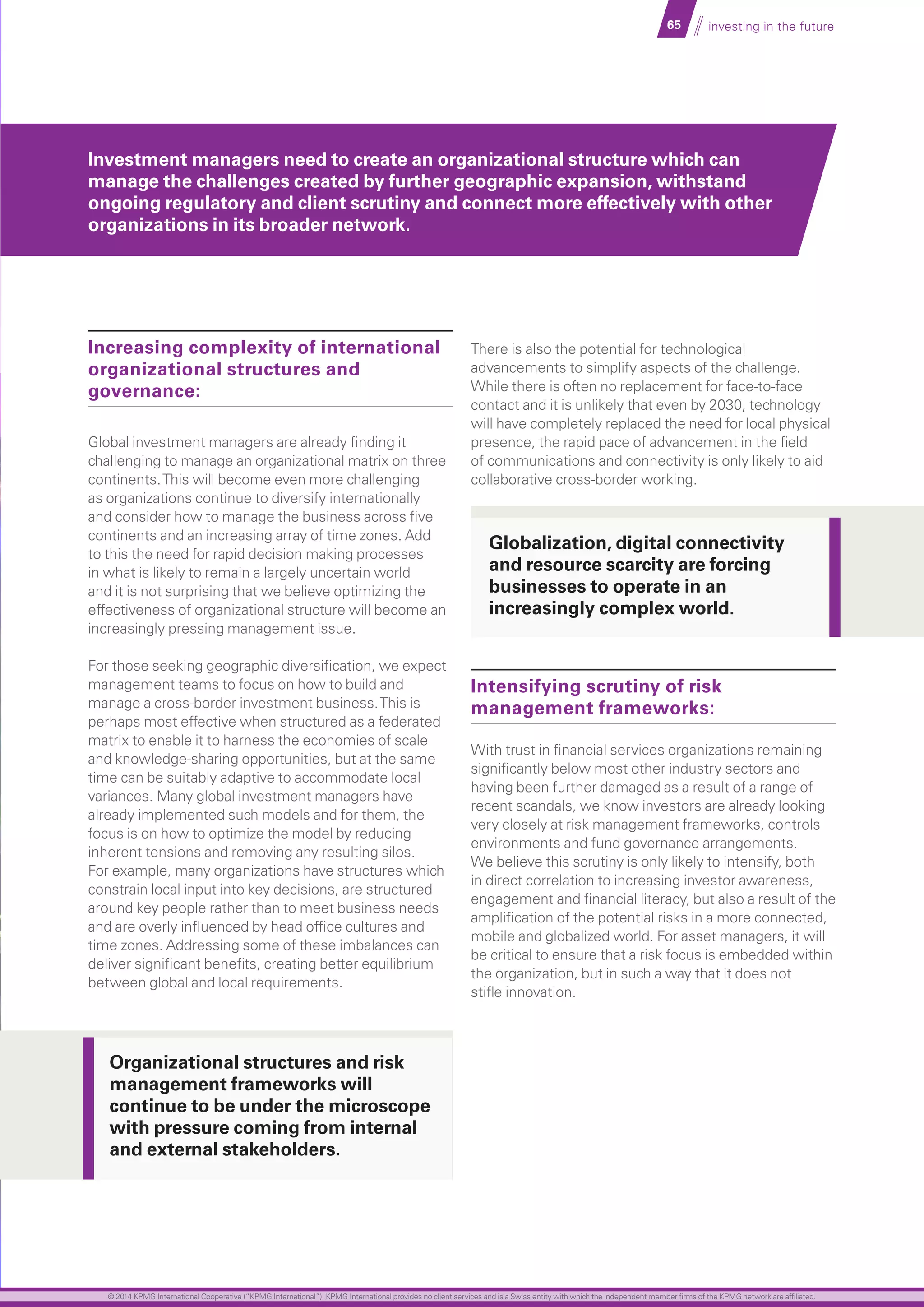 65 investing in the future
Increasing complexity of international
organizational structures and
governance:
Global investment managers are already finding it
challenging to manage an organizational matrix on three
continents.This will become even more challenging
as organizations continue to diversify internationally
and consider how to manage the business across five
continents and an increasing array of time zones. Add
to this the need for rapid decision making processes
in what is likely to remain a largely uncertain world
and it is not surprising that we believe optimizing the
effectiveness of organizational structure will become an
increasingly pressing management issue.
For those seeking geographic diversification, we expect
management teams to focus on how to build and
manage a cross-border investment business.This is
perhaps most effective when structured as a federated
matrix to enable it to harness the economies of scale
and knowledge-sharing opportunities, but at the same
time can be suitably adaptive to accommodate local
variances. Many global investment managers have
already implemented such models and for them, the
focus is on how to optimize the model by reducing
inherent tensions and removing any resulting silos.
For example, many organizations have structures which
constrain local input into key decisions, are structured
around key people rather than to meet business needs
and are overly influenced by head office cultures and
time zones. Addressing some of these imbalances can
deliver significant benefits, creating better equilibrium
between global and local requirements.
There is also the potential for technological
advancements to simplify aspects of the challenge.
While there is often no replacement for face-to-face
contact and it is unlikely that even by 2030, technology
will have completely replaced the need for local physical
presence, the rapid pace of advancement in the field
of communications and connectivity is only likely to aid
collaborative cross-border working.
Intensifying scrutiny of risk
management frameworks:
With trust in financial services organizations remaining
significantly below most other industry sectors and
having been further damaged as a result of a range of
recent scandals, we know investors are already looking
very closely at risk management frameworks, controls
environments and fund governance arrangements.
We believe this scrutiny is only likely to intensify, both
in direct correlation to increasing investor awareness,
engagement and financial literacy, but also a result of the
amplification of the potential risks in a more connected,
mobile and globalized world. For asset managers, it will
be critical to ensure that a risk focus is embedded within
the organization, but in such a way that it does not
stifle innovation.
Organizational structures and risk
management frameworks will
continue to be under the microscope
with pressure coming from internal
and external stakeholders.
Investment managers need to create an organizational structure which can
manage the challenges created by further geographic expansion, withstand
ongoing regulatory and client scrutiny and connect more effectively with other
organizations in its broader network.
Globalization, digital connectivity
and resource scarcity are forcing
businesses to operate in an
increasingly complex world.
© 2014 KPMG International Cooperative (“KPMG International”). KPMG International provides no client services and is a Swiss entity with which the independent member firms of the KPMG network are affiliated.
 