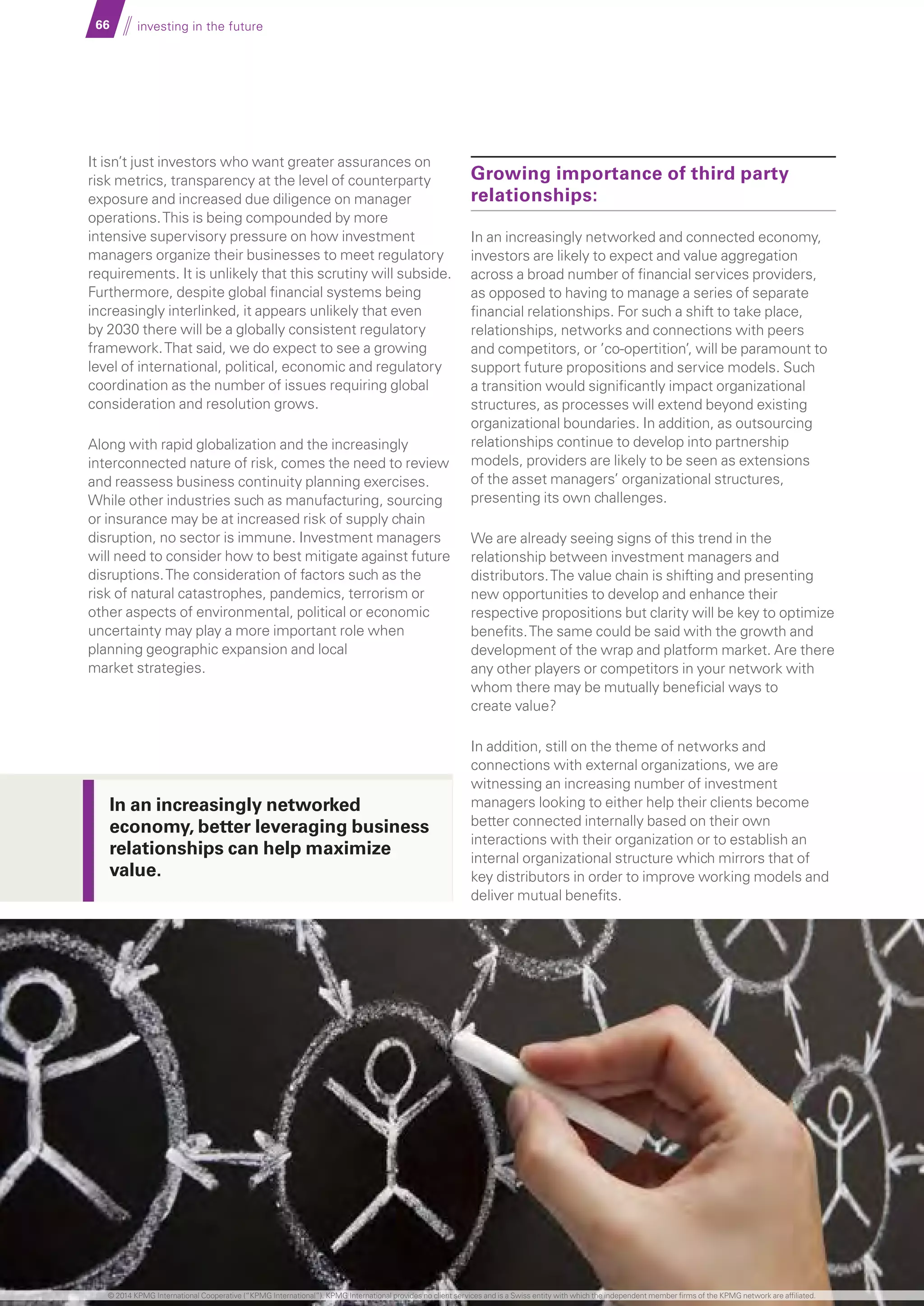 66 investing in the future
It isn’t just investors who want greater assurances on
risk metrics, transparency at the level of counterparty
exposure and increased due diligence on manager
operations.This is being compounded by more
intensive supervisory pressure on how investment
managers organize their businesses to meet regulatory
requirements. It is unlikely that this scrutiny will subside.
Furthermore, despite global financial systems being
increasingly interlinked, it appears unlikely that even
by 2030 there will be a globally consistent regulatory
framework.That said, we do expect to see a growing
level of international, political, economic and regulatory
coordination as the number of issues requiring global
consideration and resolution grows.
Along with rapid globalization and the increasingly
interconnected nature of risk, comes the need to review
and reassess business continuity planning exercises.
While other industries such as manufacturing, sourcing
or insurance may be at increased risk of supply chain
disruption, no sector is immune. Investment managers
will need to consider how to best mitigate against future
disruptions.The consideration of factors such as the
risk of natural catastrophes, pandemics, terrorism or
other aspects of environmental, political or economic
uncertainty may play a more important role when
planning geographic expansion and local
market strategies.
Growing importance of third party
relationships:
In an increasingly networked and connected economy,
investors are likely to expect and value aggregation
across a broad number of financial services providers,
as opposed to having to manage a series of separate
financial relationships. For such a shift to take place,
relationships, networks and connections with peers
and competitors, or ’co-opertition’, will be paramount to
support future propositions and service models. Such
a transition would significantly impact organizational
structures, as processes will extend beyond existing
organizational boundaries. In addition, as outsourcing
relationships continue to develop into partnership
models, providers are likely to be seen as extensions
of the asset managers’ organizational structures,
presenting its own challenges.
We are already seeing signs of this trend in the
relationship between investment managers and
distributors.The value chain is shifting and presenting
new opportunities to develop and enhance their
respective propositions but clarity will be key to optimize
benefits.The same could be said with the growth and
development of the wrap and platform market. Are there
any other players or competitors in your network with
whom there may be mutually beneficial ways to
create value?
In addition, still on the theme of networks and
connections with external organizations, we are
witnessing an increasing number of investment
managers looking to either help their clients become
better connected internally based on their own
interactions with their organization or to establish an
internal organizational structure which mirrors that of
key distributors in order to improve working models and
deliver mutual benefits.
In an increasingly networked
economy, better leveraging business
relationships can help maximize
value.
© 2014 KPMG International Cooperative (“KPMG International”). KPMG International provides no client services and is a Swiss entity with which the independent member firms of the KPMG network are affiliated.
 