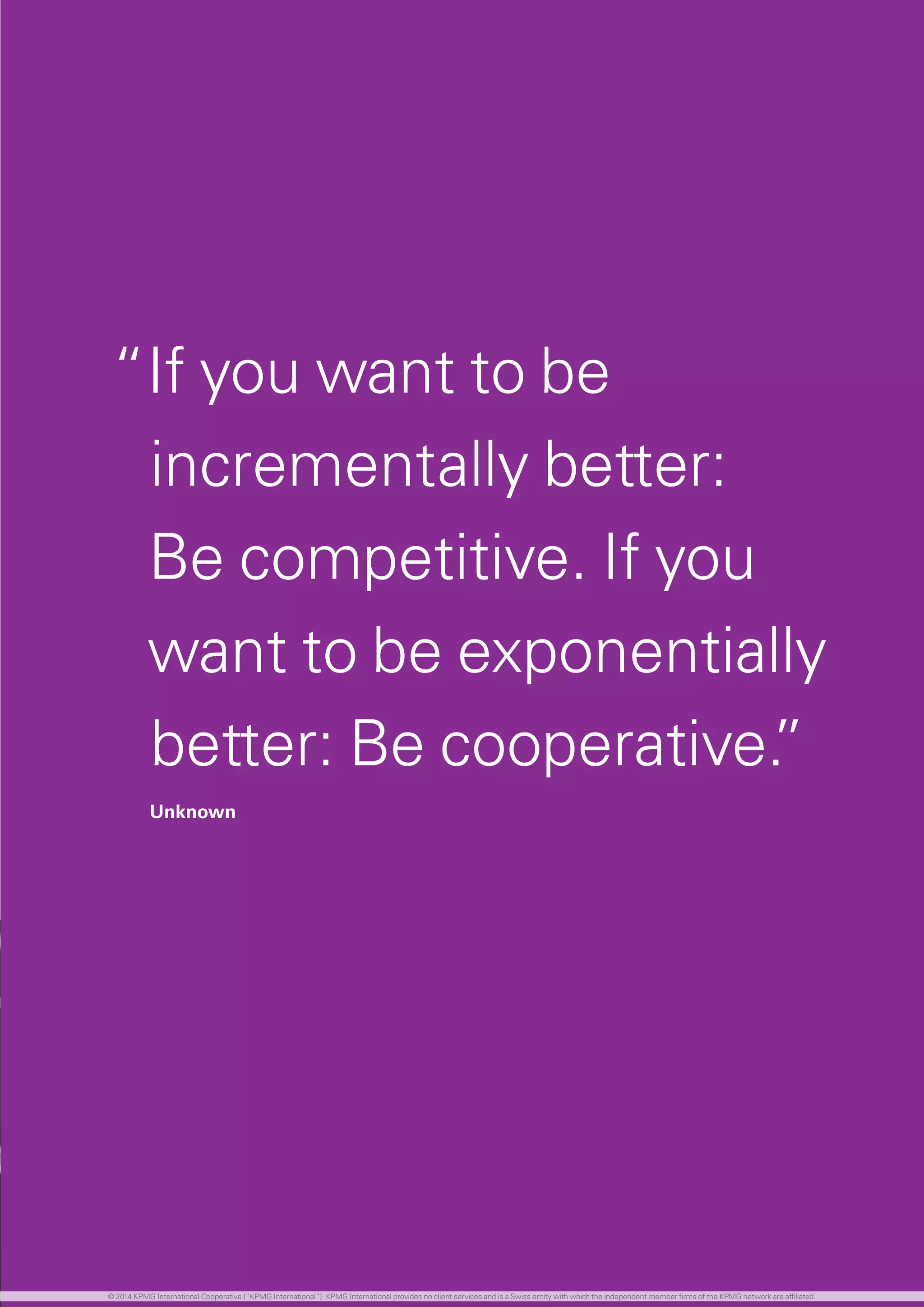 67 investing in the future
“If you want to be
incrementally better:
Be competitive. If you
want to be exponentially
better: Be cooperative.”
Unknown
© 2014 KPMG International Cooperative (“KPMG International”). KPMG International provides no client services and is a Swiss entity with which the independent member firms of the KPMG network are affiliated.
 
