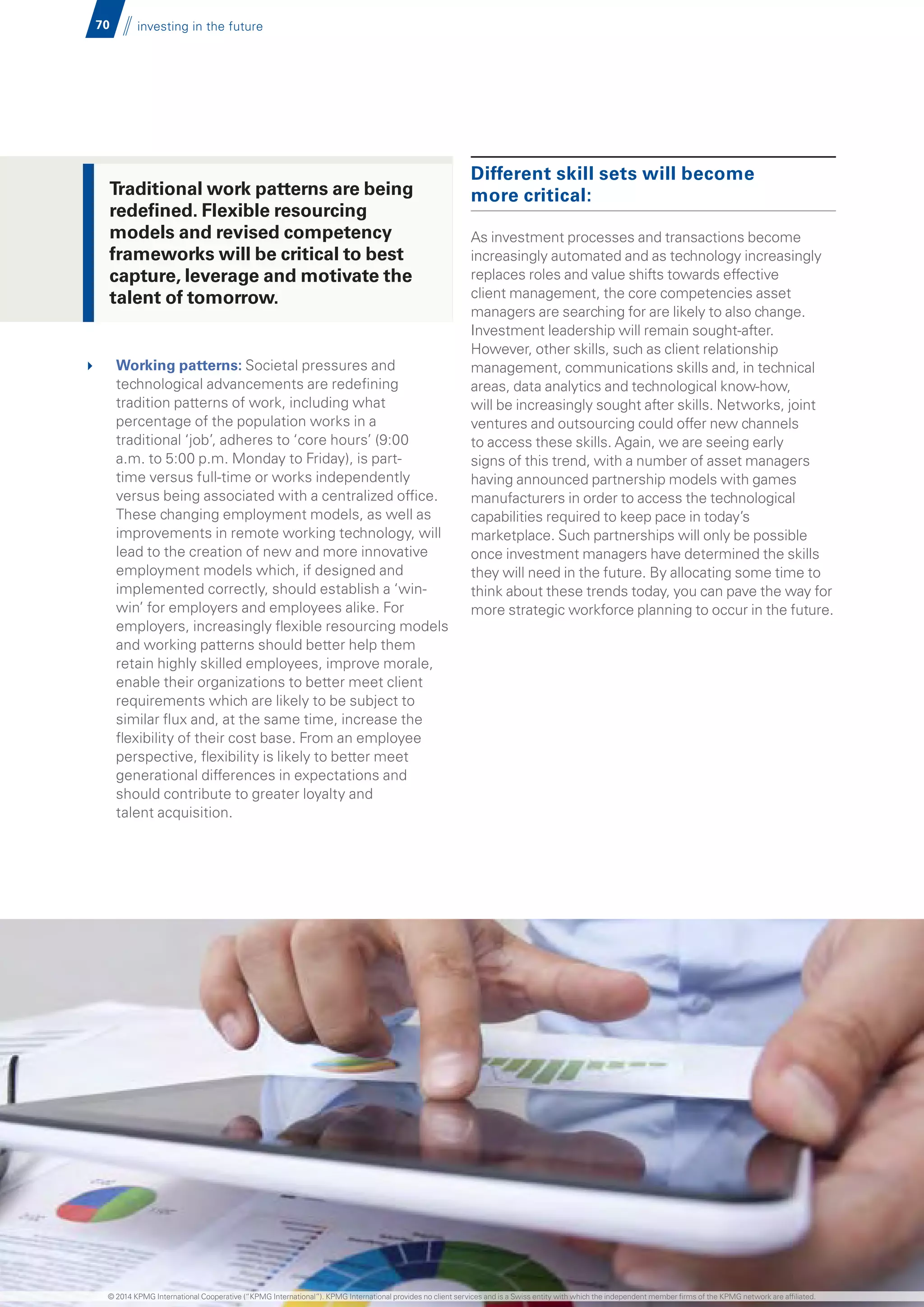 70 investing in the future
	 Working patterns: Societal pressures and
technological advancements are redefining
tradition patterns of work, including what
percentage of the population works in a
traditional ‘job’, adheres to ‘core hours’ (9:00
a.m. to 5:00 p.m. Monday to Friday), is part-
time versus full-time or works independently
versus being associated with a centralized office.
These changing employment models, as well as
improvements in remote working technology, will
lead to the creation of new and more innovative
employment models which, if designed and
implemented correctly, should establish a ‘win-
win’ for employers and employees alike. For
employers, increasingly flexible resourcing models
and working patterns should better help them
retain highly skilled employees, improve morale,
enable their organizations to better meet client
requirements which are likely to be subject to
similar flux and, at the same time, increase the
flexibility of their cost base. From an employee
perspective, flexibility is likely to better meet
generational differences in expectations and
should contribute to greater loyalty and
talent acquisition.
Different skill sets will become
more critical:
As investment processes and transactions become
increasingly automated and as technology increasingly
replaces roles and value shifts towards effective
client management, the core competencies asset
managers are searching for are likely to also change.
Investment leadership will remain sought-after.
However, other skills, such as client relationship
management, communications skills and, in technical
areas, data analytics and technological know-how,
will be increasingly sought after skills. Networks, joint
ventures and outsourcing could offer new channels
to access these skills. Again, we are seeing early
signs of this trend, with a number of asset managers
having announced partnership models with games
manufacturers in order to access the technological
capabilities required to keep pace in today’s
marketplace. Such partnerships will only be possible
once investment managers have determined the skills
they will need in the future. By allocating some time to
think about these trends today, you can pave the way for
more strategic workforce planning to occur in the future.
Traditional work patterns are being
redefined. Flexible resourcing
models and revised competency
frameworks will be critical to best
capture, leverage and motivate the
talent of tomorrow.
© 2014 KPMG International Cooperative (“KPMG International”). KPMG International provides no client services and is a Swiss entity with which the independent member firms of the KPMG network are affiliated.
 