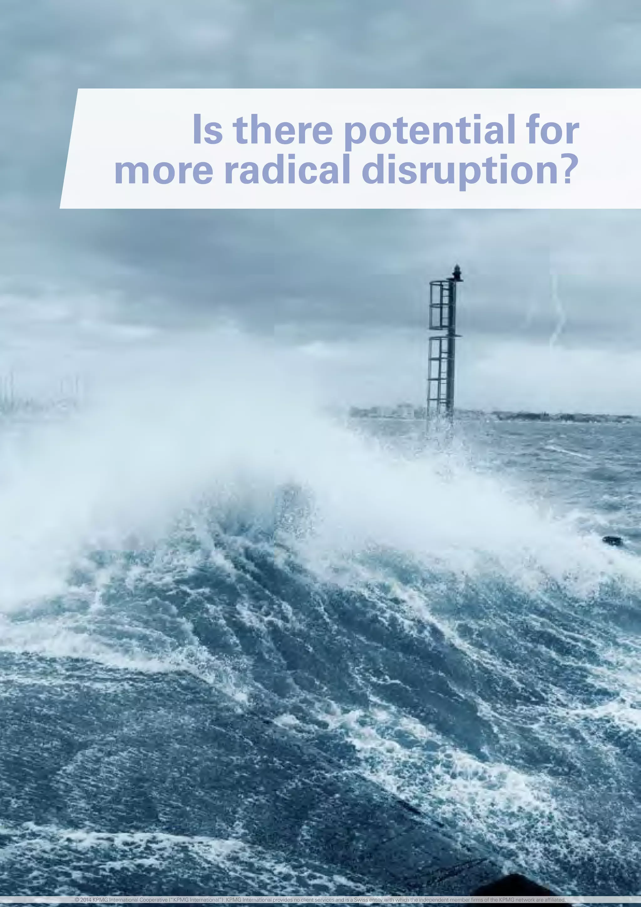 Is there potential for
more radical disruption?
© 2014 KPMG International Cooperative (“KPMG International”). KPMG International provides no client services and is a Swiss entity with which the independent member firms of the KPMG network are affiliated.
 