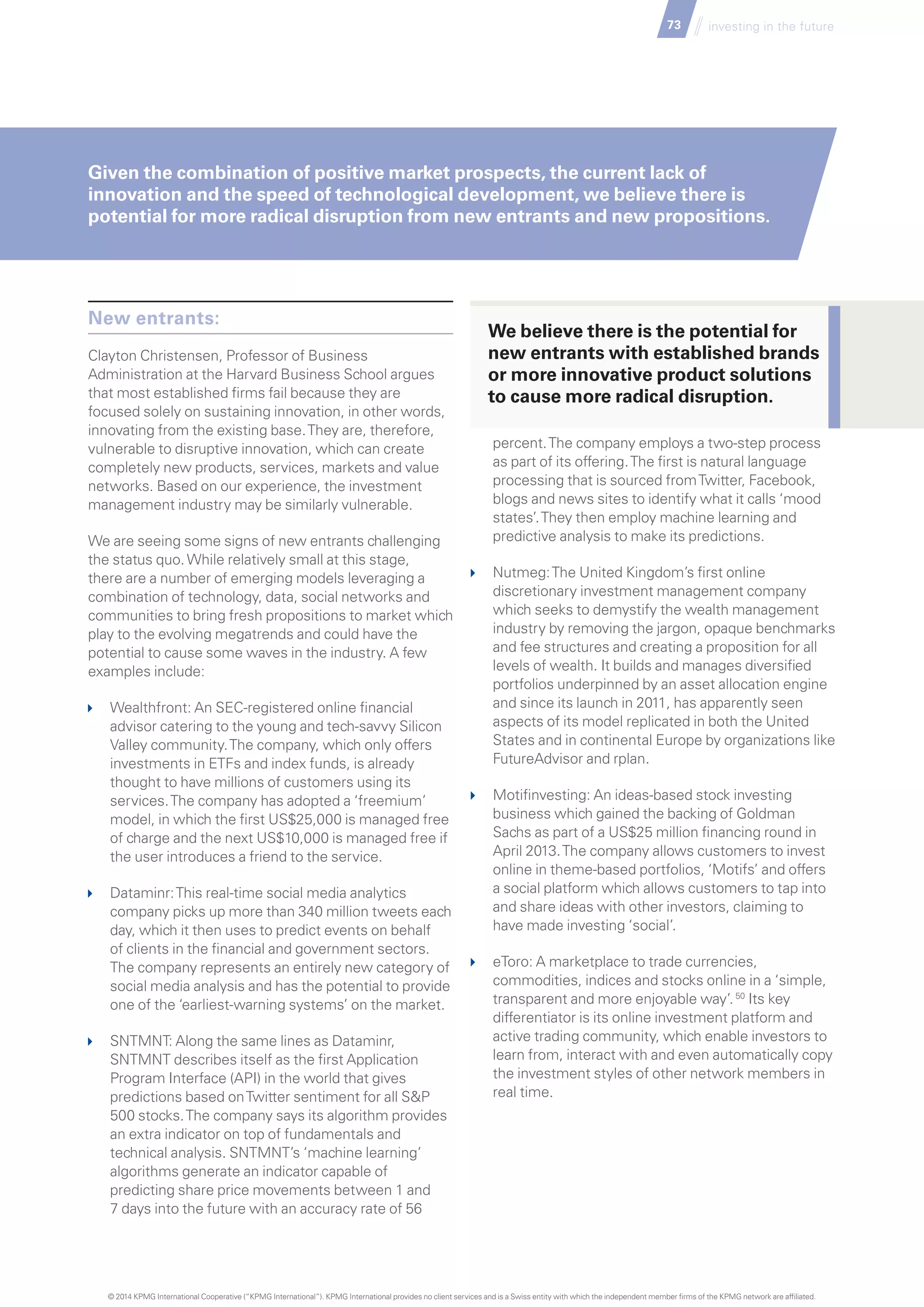 73 investing in the future
New entrants:
Clayton Christensen, Professor of Business
Administration at the Harvard Business School argues
that most established firms fail because they are
focused solely on sustaining innovation, in other words,
innovating from the existing base.They are, therefore,
vulnerable to disruptive innovation, which can create
completely new products, services, markets and value
networks. Based on our experience, the investment
management industry may be similarly vulnerable.
We are seeing some signs of new entrants challenging
the status quo.While relatively small at this stage,
there are a number of emerging models leveraging a
combination of technology, data, social networks and
communities to bring fresh propositions to market which
play to the evolving megatrends and could have the
potential to cause some waves in the industry. A few
examples include:
	 Wealthfront: An SEC-registered online financial
advisor catering to the young and tech-savvy Silicon
Valley community.The company, which only offers
investments in ETFs and index funds, is already
thought to have millions of customers using its
services.The company has adopted a ‘freemium’
model, in which the first US$25,000 is managed free
of charge and the next US$10,000 is managed free if
the user introduces a friend to the service.
	 Dataminr:This real-time social media analytics
company picks up more than 340 million tweets each
day, which it then uses to predict events on behalf
of clients in the financial and government sectors.
The company represents an entirely new category of
social media analysis and has the potential to provide
one of the ‘earliest-warning systems’ on the market.
	 SNTMNT: Along the same lines as Dataminr,
SNTMNT describes itself as the first Application
Program Interface (API) in the world that gives
predictions based onTwitter sentiment for all SP
500 stocks.The company says its algorithm provides
an extra indicator on top of fundamentals and
technical analysis. SNTMNT’s ‘machine learning’
algorithms generate an indicator capable of
predicting share price movements between 1 and
7 days into the future with an accuracy rate of 56
percent.The company employs a two-step process
as part of its offering.The first is natural language
processing that is sourced fromTwitter, Facebook,
blogs and news sites to identify what it calls ‘mood
states’.They then employ machine learning and
predictive analysis to make its predictions.
	 Nutmeg:The United Kingdom’s first online
discretionary investment management company
which seeks to demystify the wealth management
industry by removing the jargon, opaque benchmarks
and fee structures and creating a proposition for all
levels of wealth. It builds and manages diversified
portfolios underpinned by an asset allocation engine
and since its launch in 2011, has apparently seen
aspects of its model replicated in both the United
States and in continental Europe by organizations like
FutureAdvisor and rplan.
	 Motifinvesting: An ideas-based stock investing
business which gained the backing of Goldman
Sachs as part of a US$25 million financing round in
April 2013.The company allows customers to invest
online in theme-based portfolios, ‘Motifs’ and offers
a social platform which allows customers to tap into
and share ideas with other investors, claiming to
have made investing ‘social’.
	 eToro: A marketplace to trade currencies,
commodities, indices and stocks online in a ‘simple,
transparent and more enjoyable way’.50
Its key
differentiator is its online investment platform and
active trading community, which enable investors to
learn from, interact with and even automatically copy
the investment styles of other network members in
real time.
Given the combination of positive market prospects, the current lack of
innovation and the speed of technological development, we believe there is
potential for more radical disruption from new entrants and new propositions.
We believe there is the potential for
new entrants with established brands
or more innovative product solutions
to cause more radical disruption.
© 2014 KPMG International Cooperative (“KPMG International”). KPMG International provides no client services and is a Swiss entity with which the independent member firms of the KPMG network are affiliated.
 