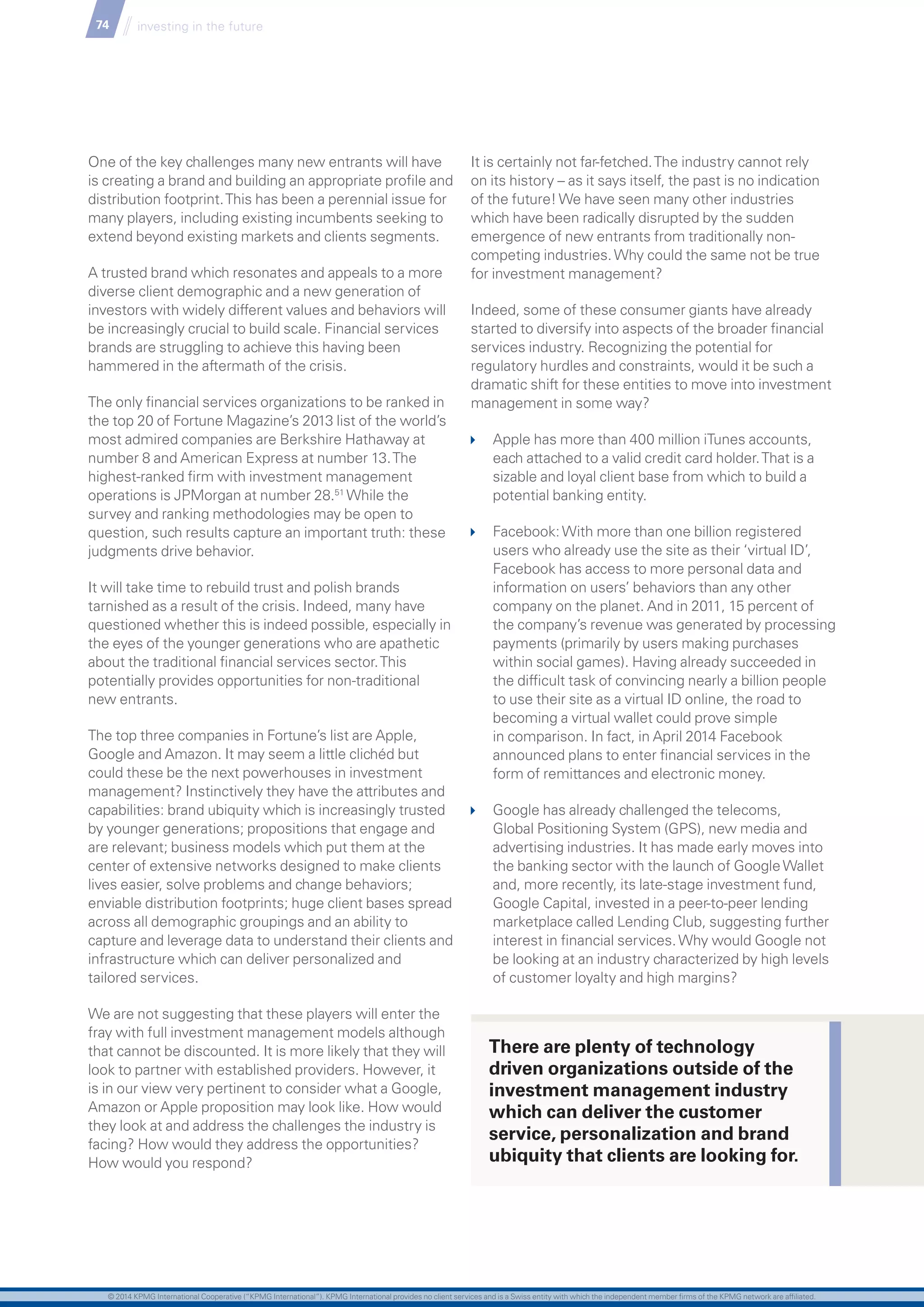 74 investing in the future
One of the key challenges many new entrants will have
is creating a brand and building an appropriate profile and
distribution footprint.This has been a perennial issue for
many players, including existing incumbents seeking to
extend beyond existing markets and clients segments.
A trusted brand which resonates and appeals to a more
diverse client demographic and a new generation of
investors with widely different values and behaviors will
be increasingly crucial to build scale. Financial services
brands are struggling to achieve this having been
hammered in the aftermath of the crisis.
The only financial services organizations to be ranked in
the top 20 of Fortune Magazine’s 2013 list of the world’s
most admired companies are Berkshire Hathaway at
number 8 and American Express at number 13.The
highest-ranked firm with investment management
operations is JPMorgan at number 28.51
While the
survey and ranking methodologies may be open to
question, such results capture an important truth: these
judgments drive behavior.
It will take time to rebuild trust and polish brands
tarnished as a result of the crisis. Indeed, many have
questioned whether this is indeed possible, especially in
the eyes of the younger generations who are apathetic
about the traditional financial services sector.This
potentially provides opportunities for non-traditional
new entrants.
The top three companies in Fortune’s list are Apple,
Google and Amazon. It may seem a little clichéd but
could these be the next powerhouses in investment
management? Instinctively they have the attributes and
capabilities: brand ubiquity which is increasingly trusted
by younger generations; propositions that engage and
are relevant; business models which put them at the
center of extensive networks designed to make clients
lives easier, solve problems and change behaviors;
enviable distribution footprints; huge client bases spread
across all demographic groupings and an ability to
capture and leverage data to understand their clients and
infrastructure which can deliver personalized and
tailored services.
We are not suggesting that these players will enter the
fray with full investment management models although
that cannot be discounted. It is more likely that they will
look to partner with established providers. However, it
is in our view very pertinent to consider what a Google,
Amazon or Apple proposition may look like. How would
they look at and address the challenges the industry is
facing? How would they address the opportunities?
How would you respond?
It is certainly not far-fetched.The industry cannot rely
on its history – as it says itself, the past is no indication
of the future!We have seen many other industries
which have been radically disrupted by the sudden
emergence of new entrants from traditionally non-
competing industries.Why could the same not be true
for investment management?
Indeed, some of these consumer giants have already
started to diversify into aspects of the broader financial
services industry. Recognizing the potential for
regulatory hurdles and constraints, would it be such a
dramatic shift for these entities to move into investment
management in some way?
	 Apple has more than 400 million iTunes accounts,
each attached to a valid credit card holder.That is a
sizable and loyal client base from which to build a
potential banking entity.
	 Facebook:With more than one billion registered
users who already use the site as their ‘virtual ID’,
Facebook has access to more personal data and
information on users’ behaviors than any other
company on the planet. And in 2011, 15 percent of
the company’s revenue was generated by processing
payments (primarily by users making purchases
within social games). Having already succeeded in
the difficult task of convincing nearly a billion people
to use their site as a virtual ID online, the road to
becoming a virtual wallet could prove simple
in comparison. In fact, in April 2014 Facebook
announced plans to enter financial services in the
form of remittances and electronic money.
	 Google has already challenged the telecoms,
Global Positioning System (GPS), new media and
advertising industries. It has made early moves into
the banking sector with the launch of GoogleWallet
and, more recently, its late-stage investment fund,
Google Capital, invested in a peer-to-peer lending
marketplace called Lending Club, suggesting further
interest in financial services.Why would Google not
be looking at an industry characterized by high levels
of customer loyalty and high margins?
There are plenty of technology
driven organizations outside of the
investment management industry
which can deliver the customer
service, personalization and brand
ubiquity that clients are looking for.
© 2014 KPMG International Cooperative (“KPMG International”). KPMG International provides no client services and is a Swiss entity with which the independent member firms of the KPMG network are affiliated.
 