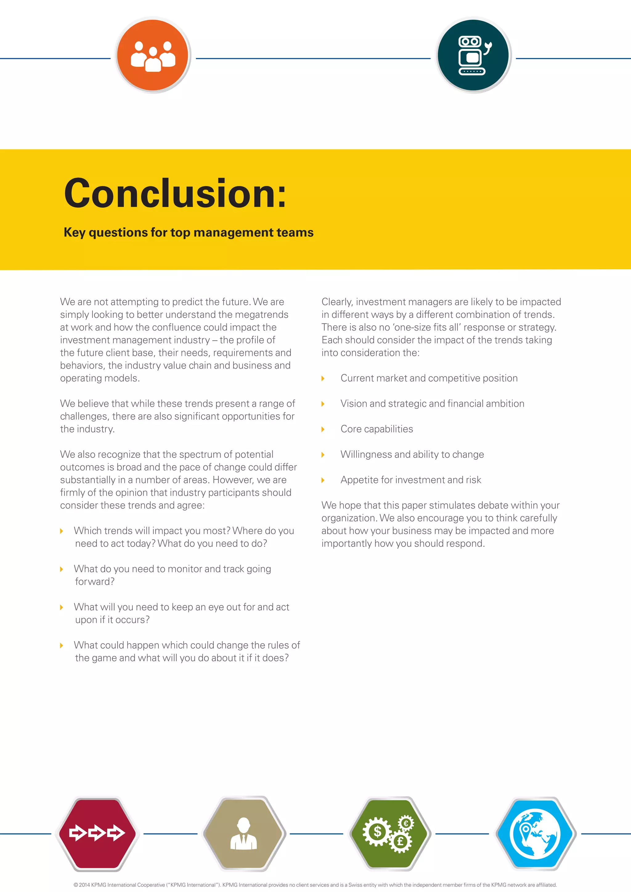 Conclusion:
Key questions for top management teams
……
We are not attempting to predict the future.We are
simply looking to better understand the megatrends
at work and how the confluence could impact the
investment management industry – the profile of
the future client base, their needs, requirements and
behaviors, the industry value chain and business and
operating models.
We believe that while these trends present a range of
challenges, there are also significant opportunities for
the industry.
We also recognize that the spectrum of potential
outcomes is broad and the pace of change could differ
substantially in a number of areas. However, we are
firmly of the opinion that industry participants should
consider these trends and agree:
Which trends will impact you most?Where do you
need to act today?What do you need to do?
What do you need to monitor and track going
forward?
What will you need to keep an eye out for and act
upon if it occurs?
What could happen which could change the rules of
the game and what will you do about it if it does?
Clearly, investment managers are likely to be impacted
in different ways by a different combination of trends.
There is also no ‘one-size fits all’ response or strategy.
Each should consider the impact of the trends taking
into consideration the:
Current market and competitive position
Vision and strategic and financial ambition
Core capabilities
Willingness and ability to change
Appetite for investment and risk
We hope that this paper stimulates debate within your
organization.We also encourage you to think carefully
about how your business may be impacted and more
importantly how you should respond.
$
£
€
© 2014 KPMG International Cooperative (“KPMG International”). KPMG International provides no client services and is a Swiss entity with which the independent member firms of the KPMG network are affiliated.
 
