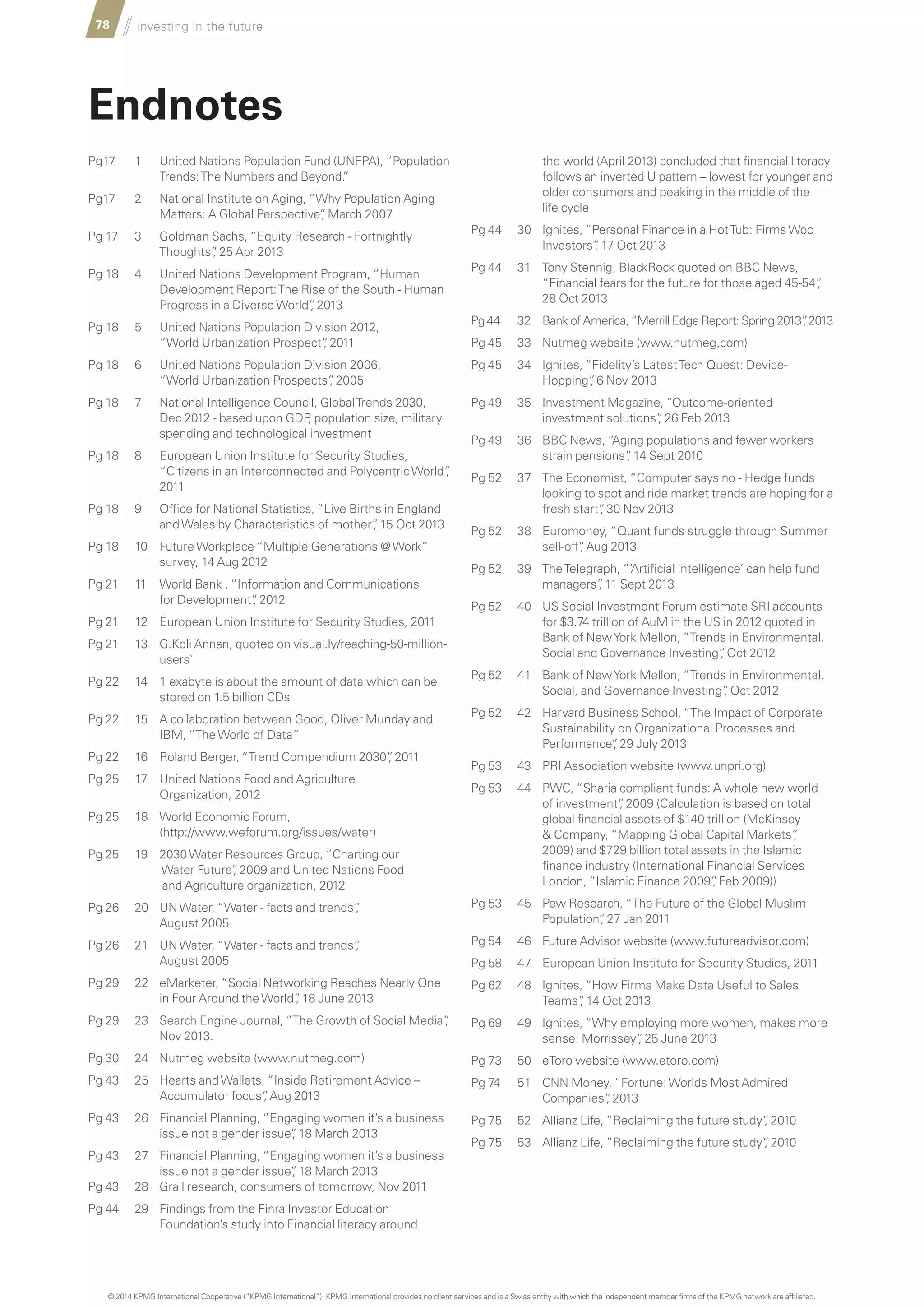 78 investing in the future
		
Endnotes
Pg17 1 United Nations Population Fund (UNFPA), “Population
Trends:The Numbers and Beyond.”
Pg17 2 National Institute on Aging, “Why Population Aging
Matters: A Global Perspective”, March 2007
Pg 17 3 Goldman Sachs, “Equity Research - Fortnightly
Thoughts”, 25 Apr 2013
Pg 18 4 United Nations Development Program, “Human
Development Report:The Rise of the South - Human
Progress in a DiverseWorld”, 2013
Pg 18 5 United Nations Population Division 2012,
“World Urbanization Prospect”, 2011
Pg 18 6 United Nations Population Division 2006,
“World Urbanization Prospects”, 2005
Pg 18 7 National Intelligence Council, GlobalTrends 2030,
Dec 2012 - based upon GDP, population size, military
spending and technological investment
Pg 18 8 European Union Institute for Security Studies,
“Citizens in an Interconnected and PolycentricWorld”,
2011
Pg 18 9 Office for National Statistics, “Live Births in England
andWales by Characteristics of mother”, 15 Oct 2013
Pg 18 10 FutureWorkplace “Multiple Generations @Work”
survey, 14 Aug 2012
Pg 21 11 World Bank , “Information and Communications
for Development”, 2012
Pg 21 12 European Union Institute for Security Studies, 2011
Pg 21 13 G.Koli Annan, quoted on visual.ly/reaching-50-million-
users`
Pg 22 14 1 exabyte is about the amount of data which can be
stored on 1.5 billion CDs
Pg 22 15 A collaboration between Good, Oliver Munday and
IBM, “TheWorld of Data”
Pg 22 16 Roland Berger, “Trend Compendium 2030”, 2011
Pg 25 17 United Nations Food and Agriculture
Organization, 2012
Pg 25 18 World Economic Forum,
(http://www.weforum.org/issues/water)
Pg 25 19 2030Water Resources Group, “Charting our
Water Future”, 2009 and United Nations Food
and Agriculture organization, 2012
Pg 26 20 UNWater, “Water - facts and trends”,
August 2005
Pg 26 21 UNWater, “Water - facts and trends”,
August 2005
Pg 29 22 eMarketer, “Social Networking Reaches Nearly One
in Four Around theWorld”, 18 June 2013
Pg 29 23 Search Engine Journal, “The Growth of Social Media”,
Nov 2013.
Pg 30 24 Nutmeg website (www.nutmeg.com)
Pg 43 25 Hearts andWallets, “Inside Retirement Advice –
Accumulator focus”, Aug 2013
Pg 43 26 Financial Planning, “Engaging women it’s a business
issue not a gender issue”, 18 March 2013
Pg 43 27 Financial Planning, “Engaging women it’s a business
issue not a gender issue”, 18 March 2013
Pg 43 28 Grail research, consumers of tomorrow, Nov 2011
Pg 44 29 Findings from the Finra Investor Education
Foundation’s study into Financial literacy around
© 2014 KPMG International Cooperative (“KPMG International”). KPMG International provides no client services and is a Swiss entity with which the independent member firms of the KPMG network are affiliated.
the world (April 2013) concluded that financial literacy
follows an inverted U pattern – lowest for younger and
older consumers and peaking in the middle of the
life cycle
Pg 44 30 Ignites, “Personal Finance in a HotTub: FirmsWoo
Investors”, 17 Oct 2013
Pg 44 31 Tony Stennig, BlackRock quoted on BBC News,
“Financial fears for the future for those aged 45-54”,
28 Oct 2013
Pg 44 32 Bank ofAmerica,“Merrill Edge Report: Spring 2013”, 2013
Pg 45 33 Nutmeg website (www.nutmeg.com)
Pg 45 34 Ignites, “Fidelity’s LatestTech Quest: Device-
Hopping”, 6 Nov 2013
Pg 49 35 Investment Magazine, “Outcome-oriented
investment solutions”, 26 Feb 2013
Pg 49 36 BBC News, “Aging populations and fewer workers
strain pensions”, 14 Sept 2010
Pg 52 37 The Economist, “Computer says no - Hedge funds
looking to spot and ride market trends are hoping for a
fresh start”, 30 Nov 2013
Pg 52 38 Euromoney, “Quant funds struggle through Summer
sell-off”, Aug 2013
Pg 52 39 TheTelegraph, “‘Artificial intelligence’ can help fund
managers”, 11 Sept 2013
Pg 52 40 US Social Investment Forum estimate SRI accounts
for $3.74 trillion of AuM in the US in 2012 quoted in
Bank of NewYork Mellon, “Trends in Environmental,
Social and Governance Investing”, Oct 2012
Pg 52 41 Bank of NewYork Mellon, “Trends in Environmental,
Social, and Governance Investing”, Oct 2012
Pg 52 42 Harvard Business School, “The Impact of Corporate
Sustainability on Organizational Processes and
Performance”, 29 July 2013
Pg 53 43 PRI Association website (www.unpri.org)
Pg 53 44 PWC, “Sharia compliant funds: A whole new world
of investment”, 2009 (Calculation is based on total
global financial assets of $140 trillion (McKinsey
 Company, “Mapping Global Capital Markets”,
2009) and $729 billion total assets in the Islamic
finance industry (International Financial Services
London, “Islamic Finance 2009”, Feb 2009))
Pg 53 45 Pew Research, “The Future of the Global Muslim
Population”, 27 Jan 2011
Pg 54 46 Future Advisor website (www.futureadvisor.com)
Pg 58 47 European Union Institute for Security Studies, 2011
Pg 62 48 Ignites, “How Firms Make Data Useful to Sales
Teams”, 14 Oct 2013
Pg 69 49 Ignites, “Why employing more women, makes more
sense: Morrissey”, 25 June 2013
Pg 73 50 eToro website (www.etoro.com)
Pg 74 51 CNN Money, “Fortune:Worlds Most Admired
Companies”, 2013
Pg 75 52 Allianz Life, “Reclaiming the future study”, 2010
Pg 75 53 Allianz Life, “Reclaiming the future study”, 2010
 
