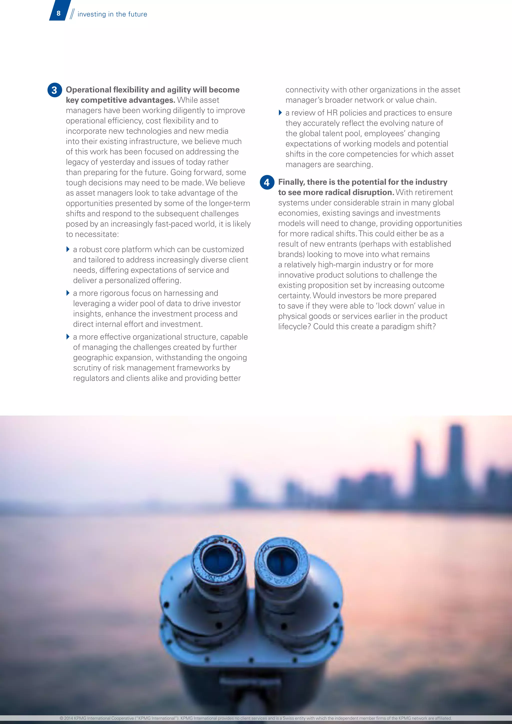 8 investing in the future
Operational flexibility and agility will become
key competitive advantages. While asset
managers have been working diligently to improve
operational efficiency, cost flexibility and to
incorporate new technologies and new media
into their existing infrastructure, we believe much
of this work has been focused on addressing the
legacy of yesterday and issues of today rather
than preparing for the future. Going forward, some
tough decisions may need to be made.We believe
as asset managers look to take advantage of the
opportunities presented by some of the longer-term
shifts and respond to the subsequent challenges
posed by an increasingly fast-paced world, it is likely
to necessitate:
}} a robust core platform which can be customized
and tailored to address increasingly diverse client
needs, differing expectations of service and
deliver a personalized offering.
}} a more rigorous focus on harnessing and
leveraging a wider pool of data to drive investor
insights, enhance the investment process and
direct internal effort and investment.
}} a more effective organizational structure, capable
of managing the challenges created by further
geographic expansion, withstanding the ongoing
scrutiny of risk management frameworks by
regulators and clients alike and providing better
connectivity with other organizations in the asset
manager’s broader network or value chain.
}} a review of HR policies and practices to ensure
they accurately reflect the evolving nature of
the global talent pool, employees’ changing
expectations of working models and potential
shifts in the core competencies for which asset
managers are searching.
}} Finally, there is the potential for the industry
to see more radical disruption.With retirement
systems under considerable strain in many global
economies, existing savings and investments
models will need to change, providing opportunities
for more radical shifts.This could either be as a
result of new entrants (perhaps with established
brands) looking to move into what remains
a relatively high-margin industry or for more
innovative product solutions to challenge the
existing proposition set by increasing outcome
certainty.Would investors be more prepared
to save if they were able to ‘lock down’ value in
physical goods or services earlier in the product
lifecycle? Could this create a paradigm shift?
3
4
© 2014 KPMG International Cooperative (“KPMG International”). KPMG International provides no client services and is a Swiss entity with which the independent member firms of the KPMG network are affiliated.
 