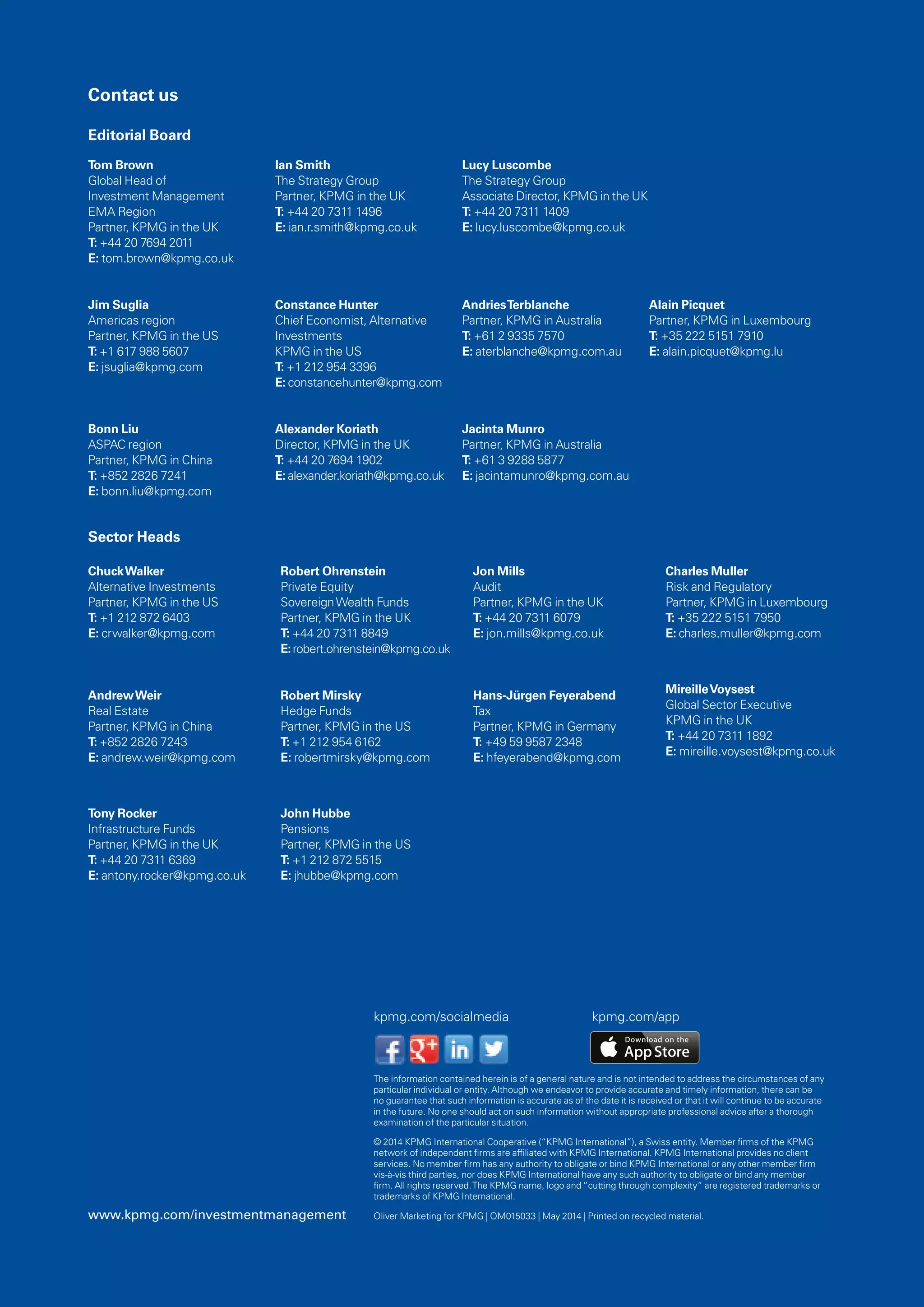 kpmg.com/socialmedia kpmg.com/app
Tom Brown
Global Head of
Investment Management
EMA Region
Partner, KPMG in the UK
T: +44 20 7694 2011
E: tom.brown@kpmg.co.uk
Jim Suglia
Americas region
Partner, KPMG in the US
T: +1 617 988 5607
E: jsuglia@kpmg.com
Bonn Liu
ASPAC region
Partner, KPMG in China
T: +852 2826 7241
E: bonn.liu@kpmg.com
Ian Smith
The Strategy Group
Partner, KPMG in the UK
T: +44 20 7311 1496
E: ian.r.smith@kpmg.co.uk
Constance Hunter
Chief Economist, Alternative
Investments
KPMG in the US
T: +1 212 954 3396
E: constancehunter@kpmg.com
Alexander Koriath
Director, KPMG in the UK
T: +44 20 7694 1902
E: alexander.koriath@kpmg.co.uk
Lucy Luscombe
The Strategy Group
Associate Director, KPMG in the UK
T: +44 20 7311 1409
E: lucy.luscombe@kpmg.co.uk
AndriesTerblanche
Partner, KPMG in Australia
T: +61 2 9335 7570
E: aterblanche@kpmg.com.au
Jacinta Munro
Partner, KPMG in Australia
T: +61 3 9288 5877
E: jacintamunro@kpmg.com.au
Alain Picquet
Partner, KPMG in Luxembourg
T: +35 222 5151 7910
E: alain.picquet@kpmg.lu
ChuckWalker
Alternative Investments
Partner, KPMG in the US
T: +1 212 872 6403
E: crwalker@kpmg.com
AndrewWeir
Real Estate
Partner, KPMG in China
T: +852 2826 7243
E: andrew.weir@kpmg.com
Tony Rocker
Infrastructure Funds
Partner, KPMG in the UK
T: +44 20 7311 6369
E: antony.rocker@kpmg.co.uk
Robert Ohrenstein
Private Equity
SovereignWealth Funds
Partner, KPMG in the UK
T: +44 20 7311 8849
E:robert.ohrenstein@kpmg.co.uk
Robert Mirsky
Hedge Funds
Partner, KPMG in the US
T: +1 212 954 6162
E: robertmirsky@kpmg.com
John Hubbe
Pensions
Partner, KPMG in the US
T: +1 212 872 5515
E: jhubbe@kpmg.com
Jon Mills
Audit
Partner, KPMG in the UK
T: +44 20 7311 6079
E: jon.mills@kpmg.co.uk
Hans-Jürgen Feyerabend
Tax
Partner, KPMG in Germany
T: +49 59 9587 2348
E: hfeyerabend@kpmg.com
Charles Muller
Risk and Regulatory
Partner, KPMG in Luxembourg
T: +35 222 5151 7950
E: charles.muller@kpmg.com
MireilleVoysest
Global Sector Executive
KPMG in the UK
T: +44 20 7311 1892
E: mireille.voysest@kpmg.co.uk
Editorial Board
Contact us
Sector Heads
The information contained herein is of a general nature and is not intended to address the circumstances of any
particular individual or entity. Although we endeavor to provide accurate and timely information, there can be
no guarantee that such information is accurate as of the date it is received or that it will continue to be accurate
in the future. No one should act on such information without appropriate professional advice after a thorough
examination of the particular situation.
© 2014 KPMG International Cooperative (“KPMG International”), a Swiss entity. Member firms of the KPMG
network of independent firms are affiliated with KPMG International. KPMG International provides no client
services. No member firm has any authority to obligate or bind KPMG International or any other member firm
vis-à-vis third parties, nor does KPMG International have any such authority to obligate or bind any member
firm. All rights reserved.The KPMG name, logo and “cutting through complexity” are registered trademarks or
trademarks of KPMG International.
Oliver Marketing for KPMG | OM015033 | May 2014 | Printed on recycled material.www.kpmg.com/investmentmanagement
 
