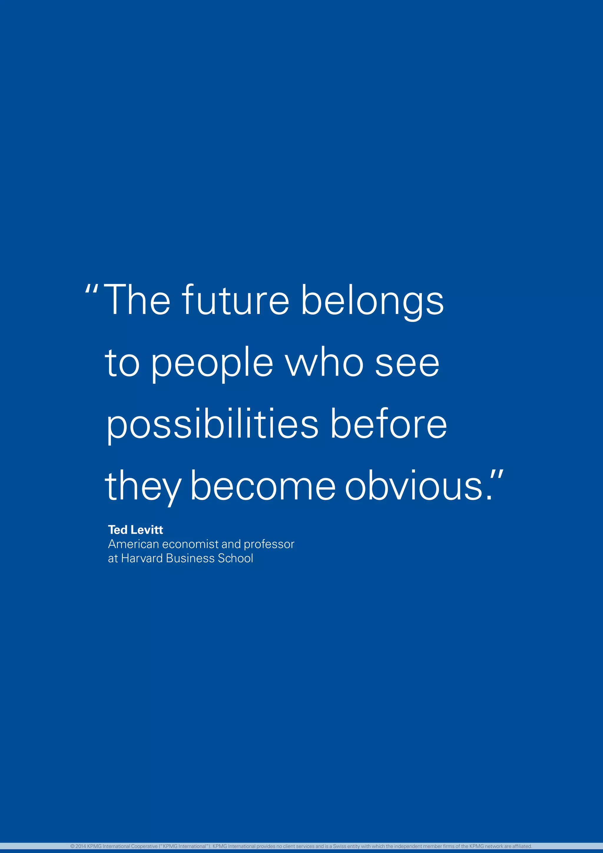 9 investing in the future
“The future belongs
to people who see
possibilities before
they become obvious.”
	 Ted Levitt
	 American economist and professor
	 at Harvard Business School
© 2014 KPMG International Cooperative (“KPMG International”). KPMG International provides no client services and is a Swiss entity with which the independent member firms of the KPMG network are affiliated.
 