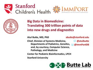 Big	
  Data	
  in	
  Biomedicine:	
  
Transla3ng	
  300	
  trillion	
  points	
  of	
  data	
  
into	
  new	
  drugs	
  and	
  diagnos3cs	
  	
  	
  
Atul	
  Bu;e,	
  MD,	
  PhD	
  
Chief,	
  Division	
  of	
  Systems	
  Medicine,	
  	
  
Departments	
  of	
  Pediatrics,	
  Gene3cs,	
  	
  
and,	
  by	
  courtesy,	
  Computer	
  Science,	
  
Pathology,	
  and	
  Medicine	
  
Center	
  for	
  Pediatric	
  Bioinforma3cs,	
  LPCH	
  
Stanford	
  University	
  
abu;e@stanford.edu	
  	
  
@atulbu;e	
  
@ImmPortDB	
  
 