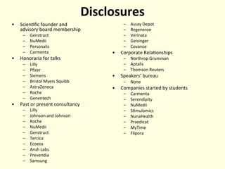 Disclosures	
  
•  Scien'ﬁc	
  founder	
  and	
  	
  
advisory	
  board	
  membership	
  
–  Genstruct	
  
–  NuMedii	
  
–  Personalis	
  
–  Carmenta	
  
•  Honoraria	
  for	
  talks	
  
–  Lilly	
  
–  Pﬁzer	
  
–  Siemens	
  
–  Bristol	
  Myers	
  Squibb	
  
–  AstraZeneca	
  
–  Roche	
  
–  Genentech	
  
•  Past	
  or	
  present	
  consultancy	
  
–  Lilly	
  
–  Johnson	
  and	
  Johnson	
  
–  Roche	
  
–  NuMedii	
  
–  Genstruct	
  
–  Tercica	
  
–  Ecoeos	
  
–  Ansh	
  Labs	
  
–  Prevendia	
  
–  Samsung	
  
–  Assay	
  Depot	
  
–  Regeneron	
  
–  Verinata	
  
–  Geisinger	
  
–  Covance	
  
•  Corporate	
  Rela'onships	
  
–  Northrop	
  Grumman	
  
–  Aptalis	
  
–  Thomson	
  Reuters	
  
•  Speakers’	
  bureau	
  
–  None	
  
•  Companies	
  started	
  by	
  students	
  
–  Carmenta	
  
–  Serendipity	
  
–  NuMedii	
  
–  S'mulomics	
  
–  NunaHealth	
  
–  Praedicat	
  
–  MyTime	
  
–  Flipora	
  
	
  
 