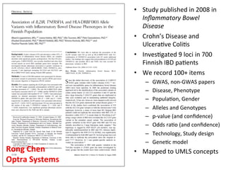 •  Study	
  published	
  in	
  2008	
  in	
  
Inﬂammatory	
  Bowel	
  
Disease	
  
•  Crohn’s	
  Disease	
  and	
  
Ulcera've	
  Coli's	
  
•  Inves'gated	
  9	
  loci	
  in	
  700	
  
Finnish	
  IBD	
  pa'ents	
  
•  We	
  record	
  100+	
  items	
  
–  GWAS,	
  non-­‐GWAS	
  papers	
  
–  Disease,	
  Phenotype	
  
–  Popula'on,	
  Gender	
  
–  Alleles	
  and	
  Genotypes	
  
–  p-­‐value	
  (and	
  conﬁdence)	
  
–  Odds	
  ra'o	
  (and	
  conﬁdence)	
  
–  Technology,	
  Study	
  design	
  
–  Gene'c	
  model	
  
•  Mapped	
  to	
  UMLS	
  concepts	
  Rong	
  Chen	
  
Optra	
  Systems	
  
 