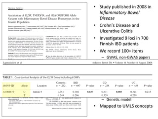 •  Study	
  published	
  in	
  2008	
  in	
  
Inﬂammatory	
  Bowel	
  
Disease	
  
•  Crohn’s	
  Disease	
  and	
  
Ulcera've	
  Coli's	
  
•  Inves'gated	
  9	
  loci	
  in	
  700	
  
Finnish	
  IBD	
  pa'ents	
  
•  We	
  record	
  100+	
  items	
  
–  GWAS,	
  non-­‐GWAS	
  papers	
  
–  Disease,	
  Phenotype	
  
–  Popula'on,	
  Gender	
  
–  Alleles	
  and	
  Genotypes	
  
–  p-­‐value	
  (and	
  conﬁdence)	
  
–  Odds	
  ra'o	
  (and	
  conﬁdence)	
  
–  Technology,	
  Study	
  design	
  
–  Gene'c	
  model	
  
•  Mapped	
  to	
  UMLS	
  concepts	
  
 