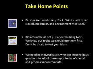 Take	
  Home	
  Points	
  
•  Personalized	
  medicine	
  	
  ≥ DNA.	
  	
  Will	
  include	
  other	
  
clinical,	
  molecular,	
  and	
  environment	
  measures.	
  
•  We	
  need	
  new	
  inves'gators	
  who	
  can	
  imagine	
  basic	
  
ques'ons	
  to	
  ask	
  of	
  these	
  repositories	
  of	
  clinical	
  
and	
  genomic	
  measurements.	
  
•  Bioinforma'cs	
  is	
  not	
  just	
  about	
  building	
  tools.	
  	
  
We	
  know	
  our	
  tools;	
  we	
  should	
  use	
  them	
  ﬁrst.	
  
Don’t	
  be	
  afraid	
  to	
  test	
  your	
  ideas.	
  
 