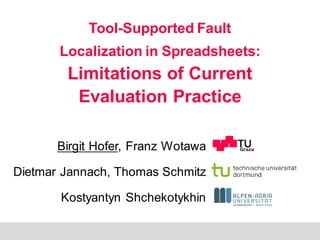 B. Hofer, D. Jannach, T. Schmitz, K. Shchekotykhin, and F. Wotawa:
„ Tool-supported fault localization in spreadsheets: Limitations of current evaluation practice“
1
Tool-Supported Fault
Localization in Spreadsheets:
Limitations of Current
Evaluation Practice
Birgit Hofer, Franz Wotawa
Dietmar Jannach, Thomas Schmitz
Kostyantyn Shchekotykhin
 