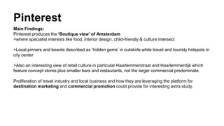 Pinterest
Main Findings:
Pinterest produces the ‘Boutique view’ of Amsterdam
>where specialist interests like food, interior design, child-friendly & culture intersect
>Local pinners and boards described as ‘hidden gems’ in outskirts while travel and touristy hotspots in
city center
>Also an interesting view of retail culture in particular Haarlemmerstraat and Haarlemmerdijk which
feature concept stores plus smaller bars and restaurants, not the larger commercial predominate.
Proliferation of travel industry and local business and how they are leveraging the platform for
destination marketing and commercial promotion could provide for interesting extra study.
 