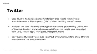 The city as interface
Twitter
● Used TCAT to find all geolocated Amsterdam-area tweets with keyword
Amsterdam over a 10-day period (13–22 June), resulting in 4930 tweets
● Analysed this data to identify what type of users were geo-tweeting (locals, out-
of-towners, tourists) and which sources/platforms the tweets were generated
from (e.g., Twitter apps, foursquare, instagram, flickr)
● Geovisualised tweets by user type (local/out-of-towner/tourist) to show different
user visions of the Amsterdam area
#dmi14
 