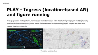 The city as interface
#dmi14
PLAY - Ingress (location-based AR)
and figure running
Through geosocial media platforms, narratives are created and played out in the city. In Ingress players must be physically
near objects (public art landmarks) on the map to interact with them. In figure running players compete with each other,
creating drawings on their city.
 