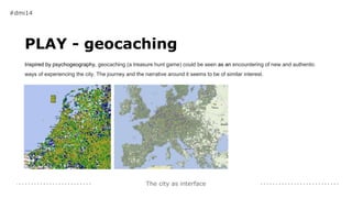 The city as interface
PLAY - geocaching
Inspired by psychogeography, geocaching (a treasure hunt game) could be seen as an encountering of new and authentic
ways of experiencing the city. The journey and the narrative around it seems to be of similar interest.
#dmi14
 
