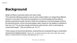 The city as interface
Background
Martijn de Waal on parochial realms and urban media
“This raises the following questions: how do urban media enable us to shape these different
domains in new ways? How does the emergence of a new technology shift the balance
between parochial and public domains? Does the emergence of new technologies reinforce
the parochial domain, and do new technologies make it easier for city dwellers to withdraw to
their own ‘turf ’? Or can they actually reinforce the public domain, which is dominated by
mutual interchange?” (City as Interface, pp. 16–17)
“Urban spaces are becoming hybridized, meaning they are composed through a combination
of physical and digital practices”. (Gordon, Eric, and Adriana de Souza e Silva. Net Locality: Why Location
Matters in a Networked World. Chichester: Wiley Blackwell, 2011, p. 14.)
#dmi14
 