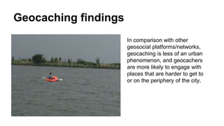 Geocaching findings
In comparison with other
geosocial platforms/networks,
geocaching is less of an urban
phenomenon, and geocachers
are more likely to engage with
places that are harder to get to
or on the periphery of the city.
 
