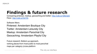 The city as interface
Findings & future research
Comparing pinterest, meetup, geocaching and twitter: http://cdb.io/1jMz3aG
Flickr: http://cdb.io/VloTIA
Software filters:
Pinterest: Amsterdam Boutique City
Twitter: Amsterdam Leisurely City
Meetup: Amsterdam Parochial City
Geocaching: Amsterdam Playful City
Future research: Bottom-up approach,
ranking places from most public to most parochial
maps per category (cross-platform
#dmi14
 