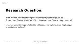 The city as interface
Research Question:
What kind of Amsterdam do geosocial media platforms (such as
Foursquare, Twitter, Pinterest, Flickr, Meet-up, and Geocaching) present?
… and can we identify the parochial and the public spaces of a city by looking at the places put
forward by these platforms?
#dmi14
 