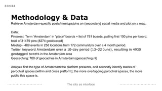 The city as interface
Methodology & Data
Retrieve Amsterdam-specific posts/meetups/pins on (secondary) social media and plot on a map.
Data:
Pinterest: Term ‘Amsterdam’ in “place” boards = list of 781 boards, pulling first 100 pins per board,
total of 31479 pins (8274 geolocated)
Meetup - 489 events in 258 locations from 172 community's over a 4 month period.
Twitter: keyword Amsterdam over a 10-day period (13–22 June), resulting in 4930
geotagged tweets in the Amsterdam area
Geocaching: 700 of geocaches in Amsterdam (geocaching.nl)
Analyze first the type of Amsterdam the platform presents, and secondly identify stacks of
parochial spaces (within and cross platform); the more overlapping parochial spaces, the more
public this space is.
#dmi14
 