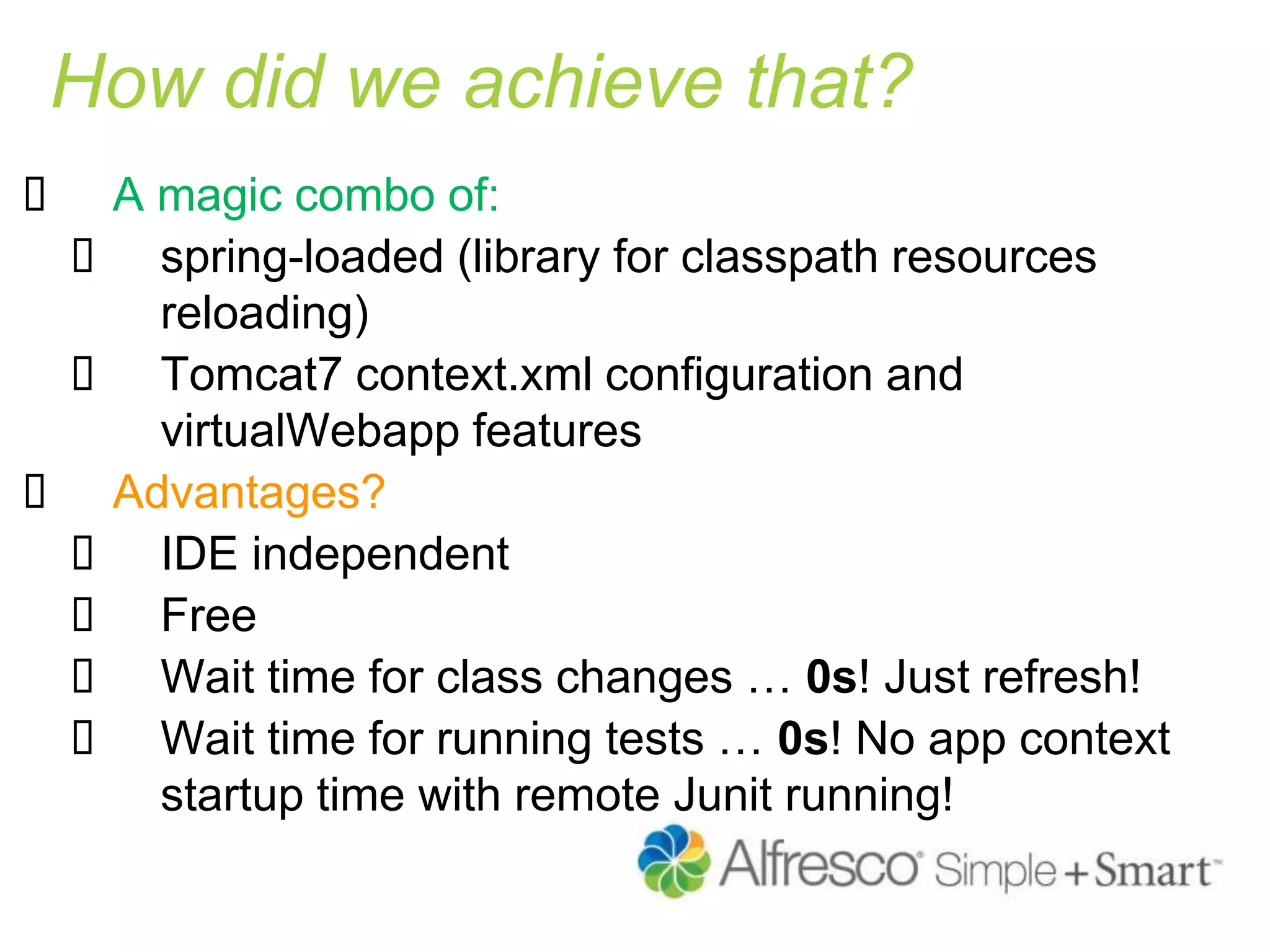 How did we achieve that?
 A magic combo of:
 spring-loaded (library for classpath resources
reloading)
 Tomcat7 context.xml configuration and
virtualWebapp features
 Advantages?
 IDE independent
 Free
 Wait time for class changes … 0s! Just refresh!
 Wait time for running tests … 0s! No app context
startup time with remote Junit running!
 