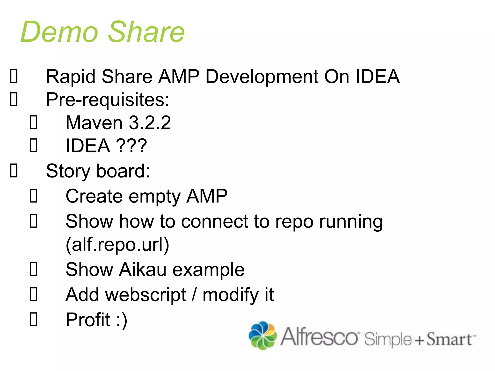 Demo Share
 Rapid Share AMP Development On IDEA
 Pre-requisites:
 Maven 3.2.2
 IDEA ???
 Story board:
 Create empty AMP
 Show how to connect to repo running
(alf.repo.url)
 Show Aikau example
 Add webscript / modify it
 Profit :)
 