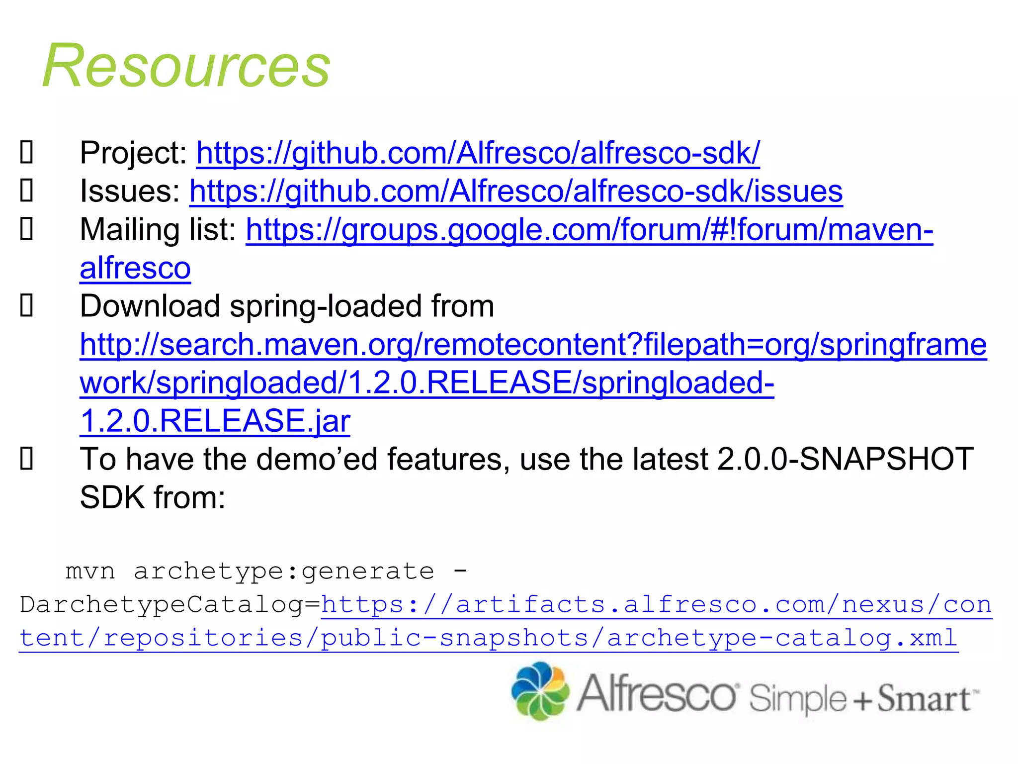 Resources
 Project: https://github.com/Alfresco/alfresco-sdk/
 Issues: https://github.com/Alfresco/alfresco-sdk/issues
 Mailing list: https://groups.google.com/forum/#!forum/maven-
alfresco
 Download spring-loaded from
http://search.maven.org/remotecontent?filepath=org/springframe
work/springloaded/1.2.0.RELEASE/springloaded-
1.2.0.RELEASE.jar
 To have the demo’ed features, use the latest 2.0.0-SNAPSHOT
SDK from:
mvn archetype:generate -
DarchetypeCatalog=https://artifacts.alfresco.com/nexus/con
tent/repositories/public-snapshots/archetype-catalog.xml
 