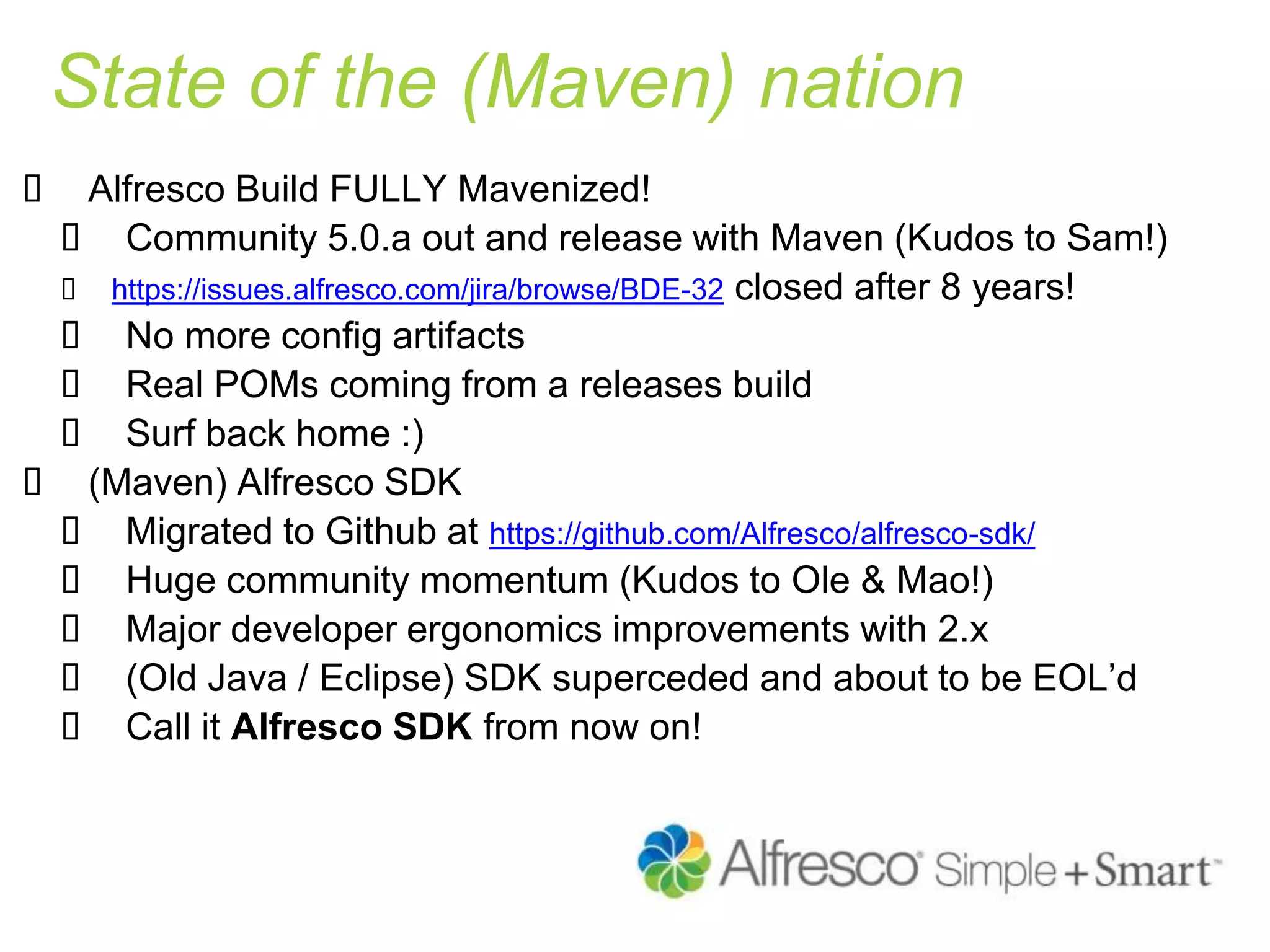 State of the (Maven) nation
 Alfresco Build FULLY Mavenized!
 Community 5.0.a out and release with Maven (Kudos to Sam!)
 https://issues.alfresco.com/jira/browse/BDE-32 closed after 8 years!
 No more config artifacts
 Real POMs coming from a releases build
 Surf back home :)
 (Maven) Alfresco SDK
 Migrated to Github at https://github.com/Alfresco/alfresco-sdk/
 Huge community momentum (Kudos to Ole & Mao!)
 Major developer ergonomics improvements with 2.x
 (Old Java / Eclipse) SDK superceded and about to be EOL’d
 Call it Alfresco SDK from now on!
 