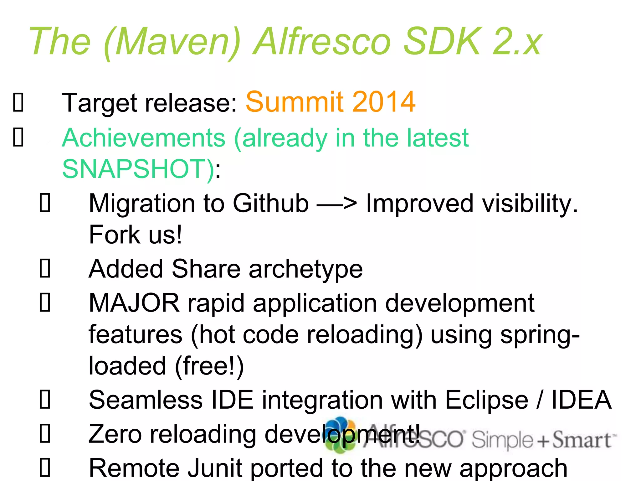 The (Maven) Alfresco SDK 2.x
 Target release: Summit 2014
 Achievements (already in the latest
SNAPSHOT):
 Migration to Github —> Improved visibility.
Fork us!
 Added Share archetype
 MAJOR rapid application development
features (hot code reloading) using spring-
loaded (free!)
 Seamless IDE integration with Eclipse / IDEA
 Zero reloading development!
 Remote Junit ported to the new approach
 