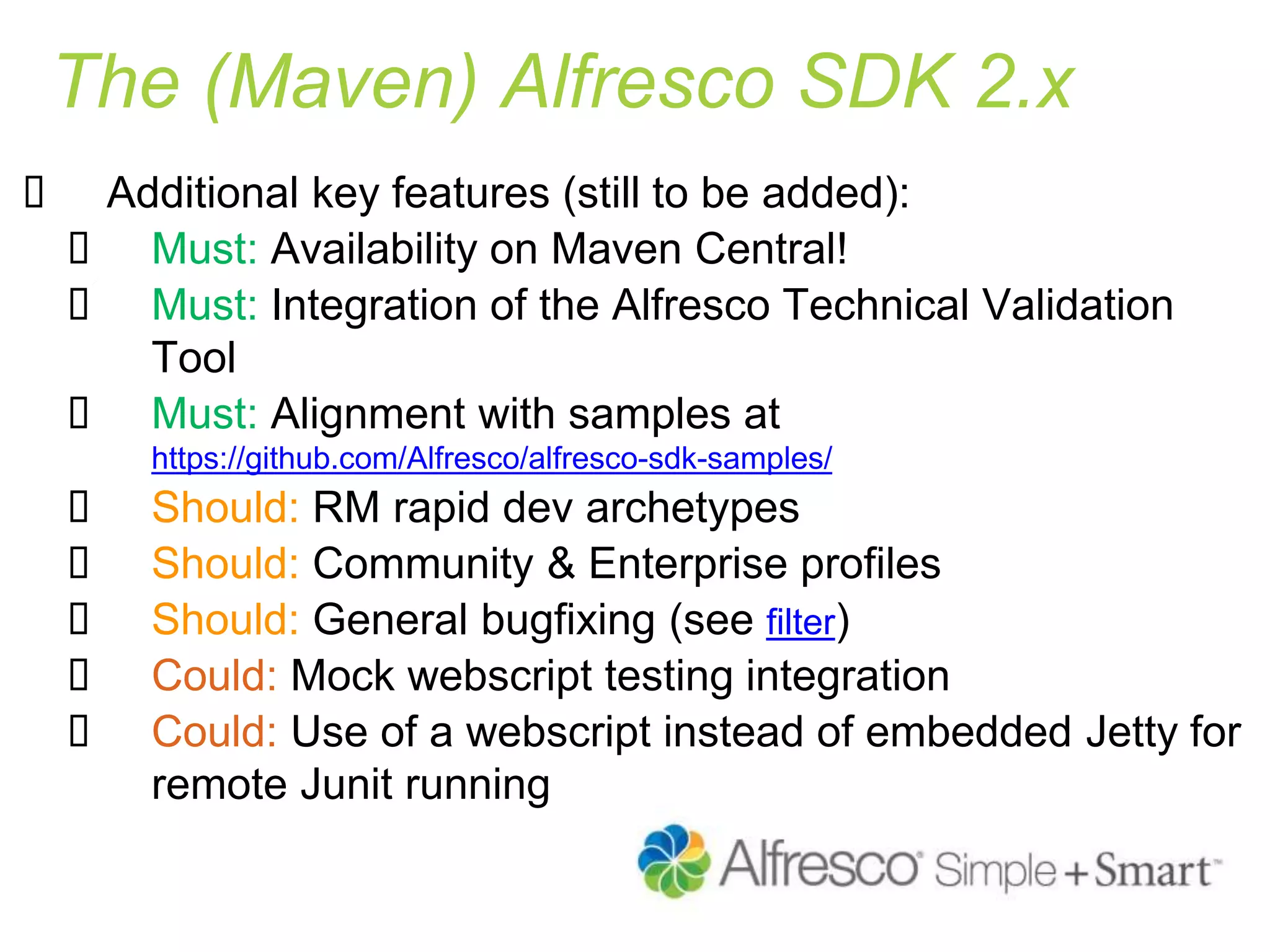 The (Maven) Alfresco SDK 2.x
 Additional key features (still to be added):
 Must: Availability on Maven Central!
 Must: Integration of the Alfresco Technical Validation
Tool
 Must: Alignment with samples at
https://github.com/Alfresco/alfresco-sdk-samples/
 Should: RM rapid dev archetypes
 Should: Community & Enterprise profiles
 Should: General bugfixing (see filter)
 Could: Mock webscript testing integration
 Could: Use of a webscript instead of embedded Jetty for
remote Junit running
 
