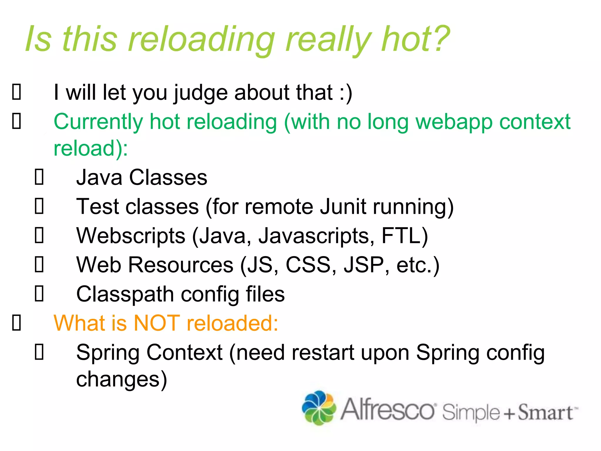 Is this reloading really hot?
 I will let you judge about that :)
 Currently hot reloading (with no long webapp context
reload):
 Java Classes
 Test classes (for remote Junit running)
 Webscripts (Java, Javascripts, FTL)
 Web Resources (JS, CSS, JSP, etc.)
 Classpath config files
 What is NOT reloaded:
 Spring Context (need restart upon Spring config
changes)
 
